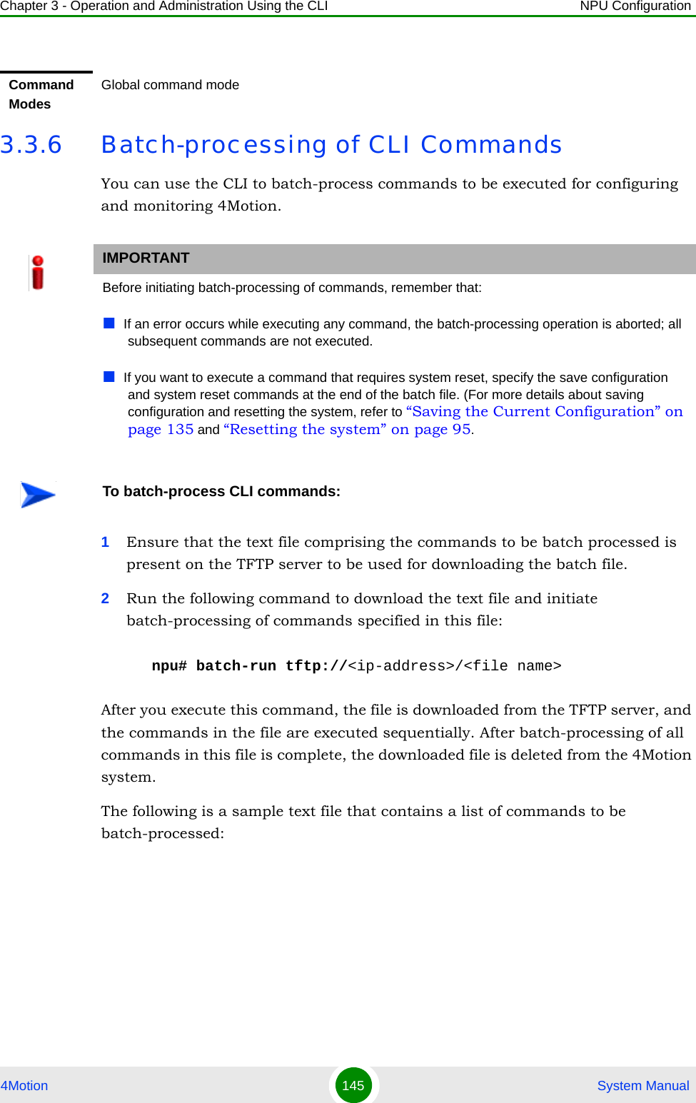 Chapter 3 - Operation and Administration Using the CLI NPU Configuration4Motion 145  System Manual3.3.6 Batch-processing of CLI CommandsYou can use the CLI to batch-process commands to be executed for configuring and monitoring 4Motion.1Ensure that the text file comprising the commands to be batch processed is present on the TFTP server to be used for downloading the batch file. 2Run the following command to download the text file and initiate batch-processing of commands specified in this file:npu# batch-run tftp://&lt;ip-address&gt;/&lt;file name&gt;After you execute this command, the file is downloaded from the TFTP server, and the commands in the file are executed sequentially. After batch-processing of all commands in this file is complete, the downloaded file is deleted from the 4Motion system.The following is a sample text file that contains a list of commands to be batch-processed:Command ModesGlobal command modeIMPORTANTBefore initiating batch-processing of commands, remember that:If an error occurs while executing any command, the batch-processing operation is aborted; all subsequent commands are not executed.If you want to execute a command that requires system reset, specify the save configuration and system reset commands at the end of the batch file. (For more details about saving configuration and resetting the system, refer to “Saving the Current Configuration” on page 135 and “Resetting the system” on page 95.To batch-process CLI commands: