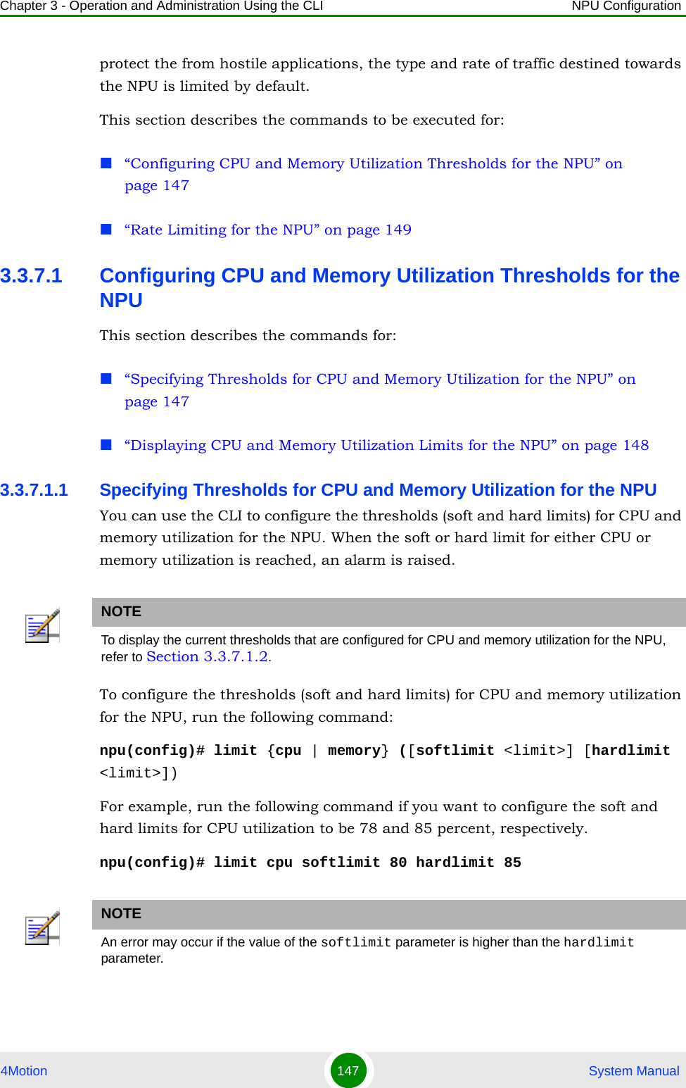 Chapter 3 - Operation and Administration Using the CLI NPU Configuration4Motion 147  System Manualprotect the from hostile applications, the type and rate of traffic destined towards the NPU is limited by default. This section describes the commands to be executed for:“Configuring CPU and Memory Utilization Thresholds for the NPU” on page 147“Rate Limiting for the NPU” on page 1493.3.7.1 Configuring CPU and Memory Utilization Thresholds for the NPUThis section describes the commands for:“Specifying Thresholds for CPU and Memory Utilization for the NPU” on page 147“Displaying CPU and Memory Utilization Limits for the NPU” on page 1483.3.7.1.1 Specifying Thresholds for CPU and Memory Utilization for the NPUYou can use the CLI to configure the thresholds (soft and hard limits) for CPU and memory utilization for the NPU. When the soft or hard limit for either CPU or memory utilization is reached, an alarm is raised.To configure the thresholds (soft and hard limits) for CPU and memory utilization for the NPU, run the following command:npu(config)# limit {cpu | memory} ([softlimit &lt;limit&gt;] [hardlimit &lt;limit&gt;])For example, run the following command if you want to configure the soft and hard limits for CPU utilization to be 78 and 85 percent, respectively.npu(config)# limit cpu softlimit 80 hardlimit 85NOTETo display the current thresholds that are configured for CPU and memory utilization for the NPU, refer to Section 3.3.7.1.2.NOTEAn error may occur if the value of the softlimit parameter is higher than the hardlimit parameter. 