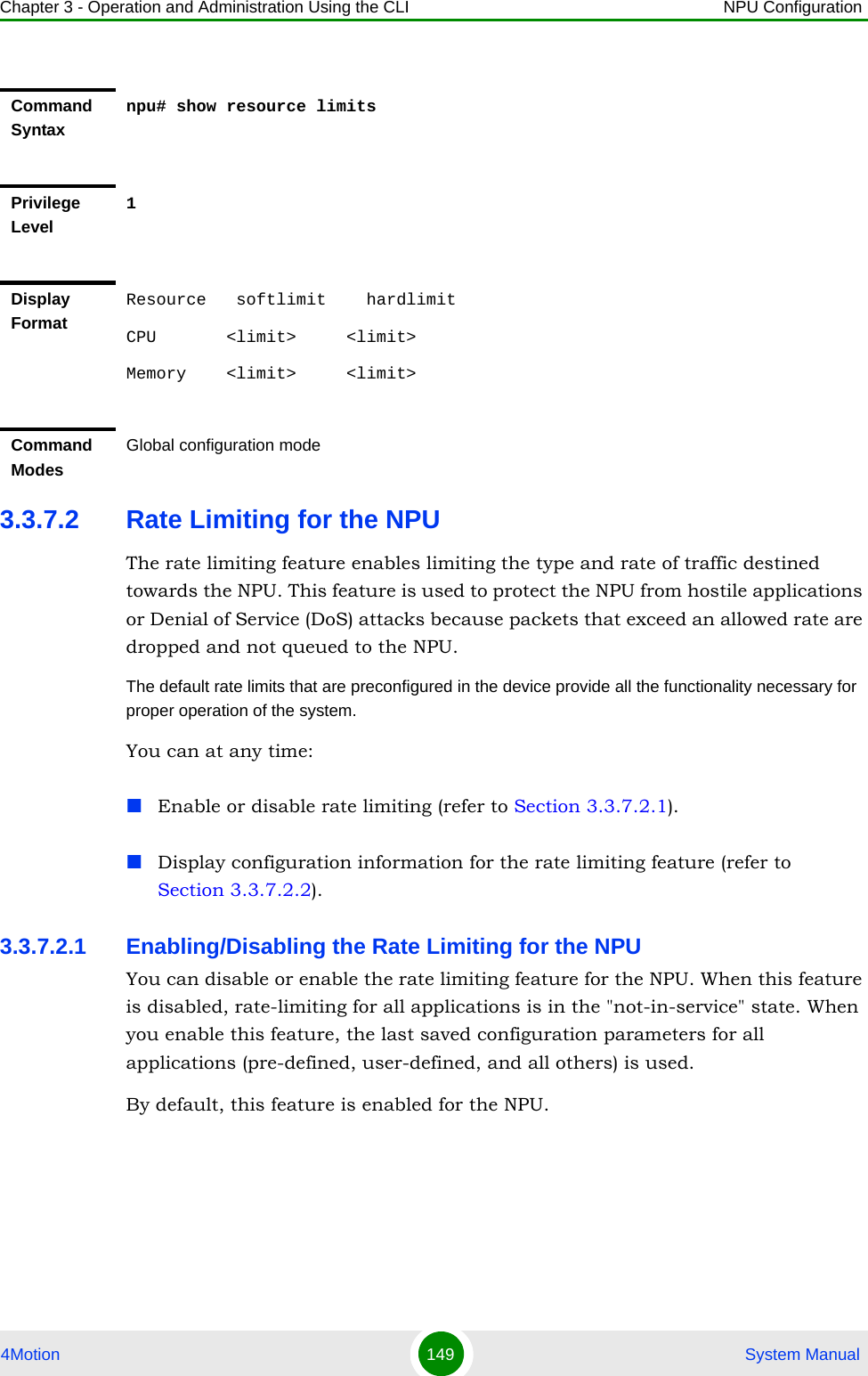 Chapter 3 - Operation and Administration Using the CLI NPU Configuration4Motion 149  System Manual3.3.7.2 Rate Limiting for the NPUThe rate limiting feature enables limiting the type and rate of traffic destined towards the NPU. This feature is used to protect the NPU from hostile applications or Denial of Service (DoS) attacks because packets that exceed an allowed rate are dropped and not queued to the NPU.The default rate limits that are preconfigured in the device provide all the functionality necessary for proper operation of the system.You can at any time:Enable or disable rate limiting (refer to Section 3.3.7.2.1).Display configuration information for the rate limiting feature (refer to Section 3.3.7.2.2).3.3.7.2.1 Enabling/Disabling the Rate Limiting for the NPUYou can disable or enable the rate limiting feature for the NPU. When this feature is disabled, rate-limiting for all applications is in the &quot;not-in-service&quot; state. When you enable this feature, the last saved configuration parameters for all applications (pre-defined, user-defined, and all others) is used. By default, this feature is enabled for the NPU.Command Syntaxnpu# show resource limitsPrivilege Level1Display FormatResource   softlimit    hardlimitCPU       &lt;limit&gt;     &lt;limit&gt; Memory    &lt;limit&gt;     &lt;limit&gt; Command ModesGlobal configuration mode