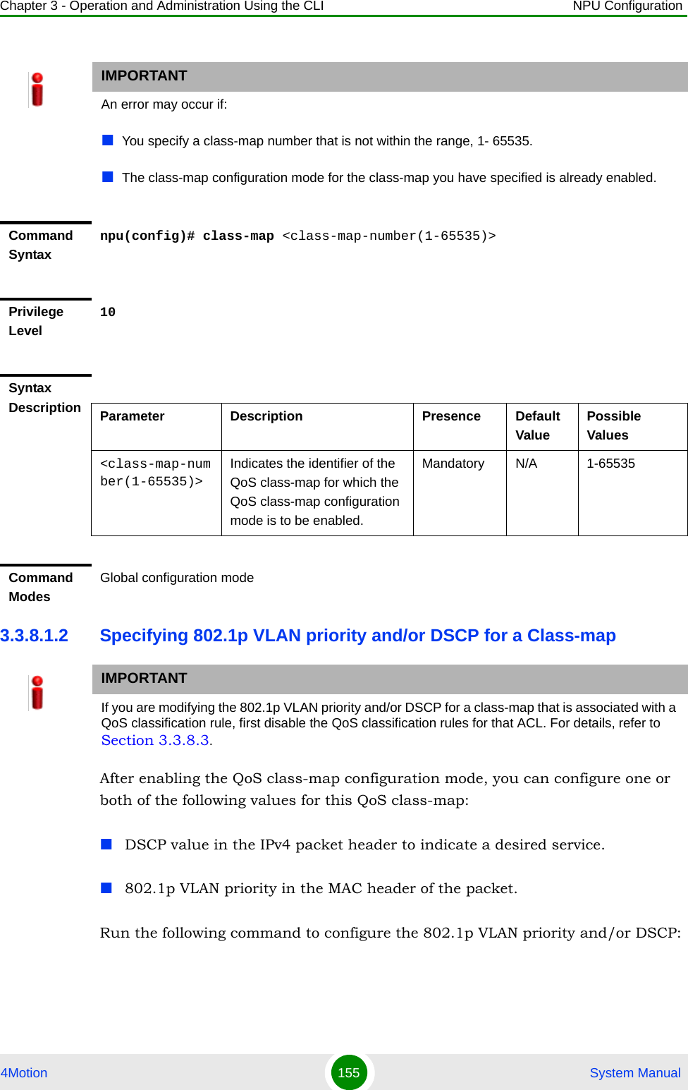Chapter 3 - Operation and Administration Using the CLI NPU Configuration4Motion 155  System Manual3.3.8.1.2 Specifying 802.1p VLAN priority and/or DSCP for a Class-mapAfter enabling the QoS class-map configuration mode, you can configure one or both of the following values for this QoS class-map:DSCP value in the IPv4 packet header to indicate a desired service.802.1p VLAN priority in the MAC header of the packet.Run the following command to configure the 802.1p VLAN priority and/or DSCP: IMPORTANTAn error may occur if:You specify a class-map number that is not within the range, 1- 65535.The class-map configuration mode for the class-map you have specified is already enabled.Command Syntaxnpu(config)# class-map &lt;class-map-number(1-65535)&gt;Privilege Level10Syntax Description Parameter Description Presence Default ValuePossible Values&lt;class-map-number(1-65535)&gt;Indicates the identifier of the QoS class-map for which the QoS class-map configuration mode is to be enabled.Mandatory N/A 1-65535Command ModesGlobal configuration modeIMPORTANTIf you are modifying the 802.1p VLAN priority and/or DSCP for a class-map that is associated with a QoS classification rule, first disable the QoS classification rules for that ACL. For details, refer to Section 3.3.8.3.