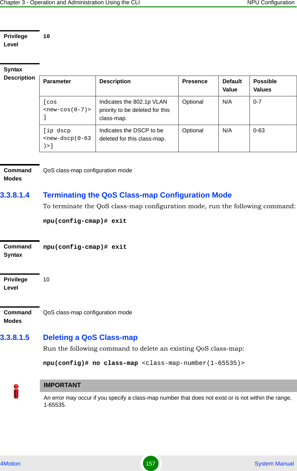 Chapter 3 - Operation and Administration Using the CLI NPU Configuration4Motion 157  System Manual3.3.8.1.4 Terminating the QoS Class-map Configuration ModeTo terminate the QoS class-map configuration mode, run the following command:npu(config-cmap)# exit3.3.8.1.5 Deleting a QoS Class-mapRun the following command to delete an existing QoS class-map:npu(config)# no class-map &lt;class-map-number(1-65535)&gt;Privilege Level10Syntax Description Parameter Description Presence Default ValuePossible Values[cos &lt;new-cos(0-7)&gt;]Indicates the 802.1p VLAN priority to be deleted for this class-map.Optional N/A 0-7[ip dscp &lt;new-dscp(0-63)&gt;]Indicates the DSCP to be deleted for this class-map.Optional N/A 0-63Command ModesQoS class-map configuration modeCommand Syntax npu(config-cmap)# exitPrivilege Level10Command ModesQoS class-map configuration modeIMPORTANTAn error may occur if you specify a class-map number that does not exist or is not within the range, 1-65535.