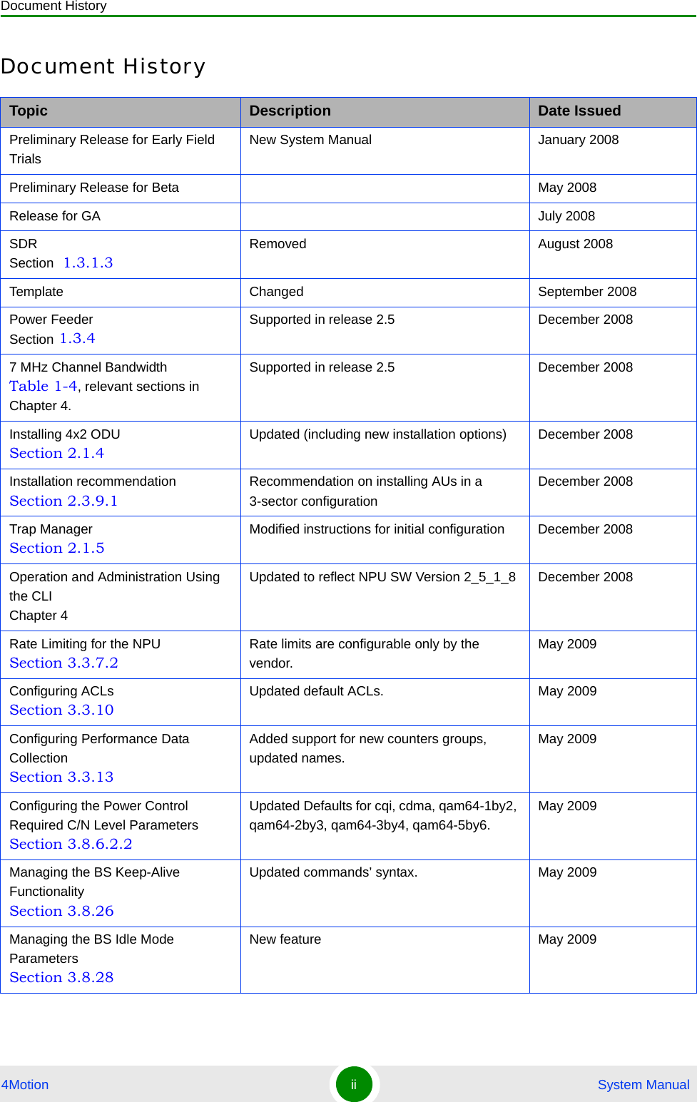 Document History4Motion ii  System ManualDocument HistoryTopic Description Date IssuedPreliminary Release for Early Field TrialsNew System Manual January 2008Preliminary Release for Beta May 2008Release for GA July 2008SDR Section  1.3.1.3Removed August 2008Template Changed September 2008Power Feeder Section 1.3.4Supported in release 2.5 December 20087 MHz Channel Bandwidth Table 1-4, relevant sections in Chapter 4.Supported in release 2.5 December 2008Installing 4x2 ODU Section 2.1.4Updated (including new installation options) December 2008Installation recommendation Section 2.3.9.1Recommendation on installing AUs in a 3-sector configurationDecember 2008Trap Manager Section 2.1.5Modified instructions for initial configuration December 2008Operation and Administration Using the CLI Chapter 4Updated to reflect NPU SW Version 2_5_1_8 December 2008Rate Limiting for the NPU Section 3.3.7.2Rate limits are configurable only by the vendor.May 2009Configuring ACLs Section 3.3.10Updated default ACLs. May 2009Configuring Performance Data Collection Section 3.3.13Added support for new counters groups, updated names.May 2009Configuring the Power Control Required C/N Level Parameters Section 3.8.6.2.2Updated Defaults for cqi, cdma, qam64-1by2, qam64-2by3, qam64-3by4, qam64-5by6.May 2009Managing the BS Keep-Alive Functionality Section 3.8.26Updated commands’ syntax. May 2009Managing the BS Idle Mode Parameters Section 3.8.28New feature May 2009