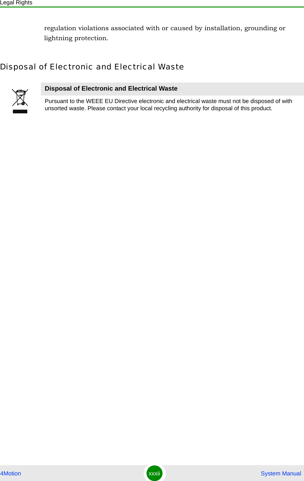 Legal Rights4Motion xxxii  System Manualregulation violations associated with or caused by installation, grounding or lightning protection.Disposal of Electronic and Electrical WasteDisposal of Electronic and Electrical WastePursuant to the WEEE EU Directive electronic and electrical waste must not be disposed of with unsorted waste. Please contact your local recycling authority for disposal of this product.