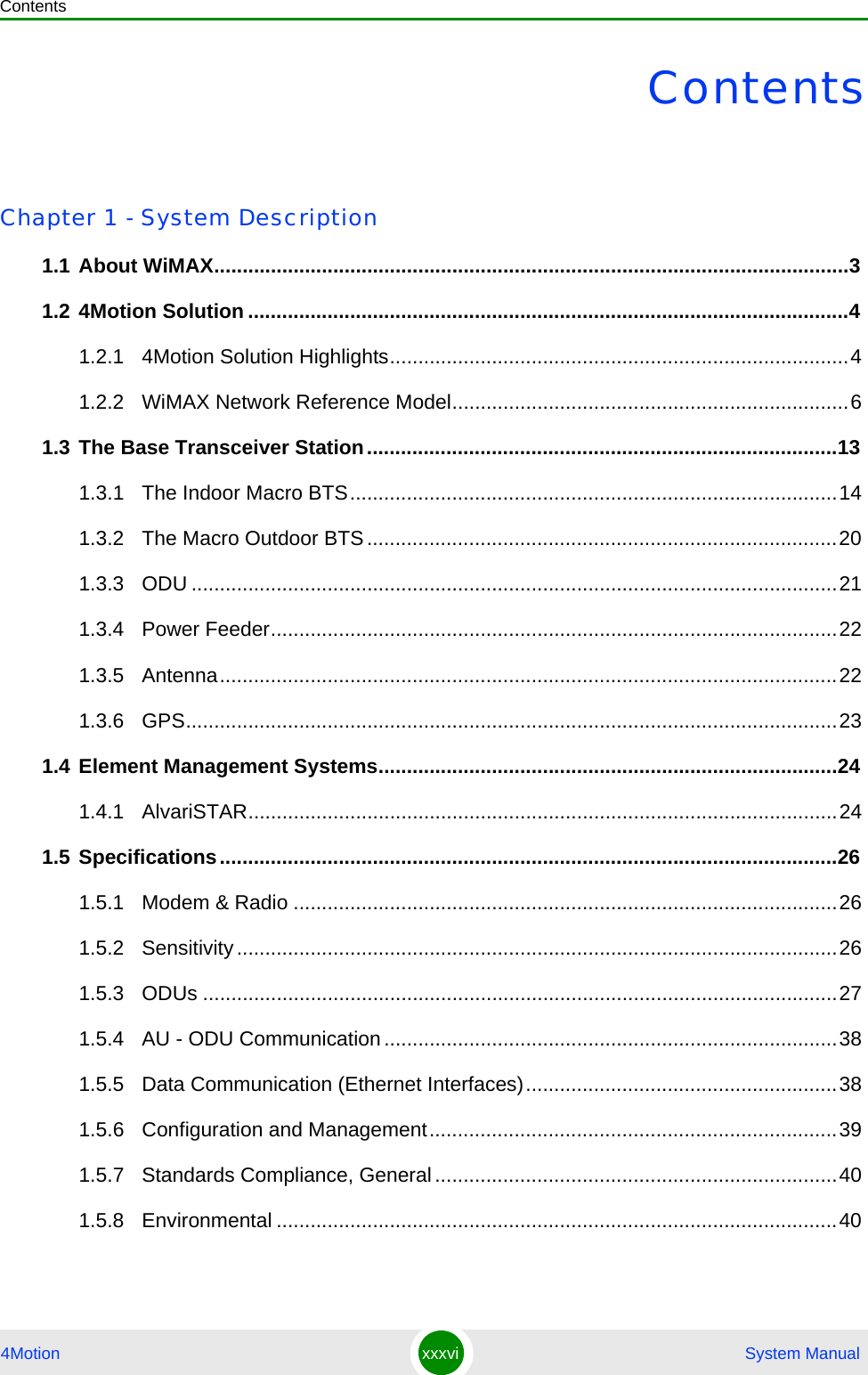 Contents4Motion xxxvi  System ManualContentsChapter 1 - System Description1.1 About WiMAX................................................................................................................31.2 4Motion Solution ..........................................................................................................41.2.1 4Motion Solution Highlights.................................................................................41.2.2 WiMAX Network Reference Model......................................................................61.3 The Base Transceiver Station...................................................................................131.3.1 The Indoor Macro BTS......................................................................................141.3.2 The Macro Outdoor BTS...................................................................................201.3.3 ODU ..................................................................................................................211.3.4 Power Feeder....................................................................................................221.3.5 Antenna.............................................................................................................221.3.6 GPS...................................................................................................................231.4 Element Management Systems.................................................................................241.4.1 AlvariSTAR........................................................................................................241.5 Specifications.............................................................................................................261.5.1 Modem &amp; Radio ................................................................................................261.5.2 Sensitivity..........................................................................................................261.5.3 ODUs ................................................................................................................271.5.4 AU - ODU Communication................................................................................381.5.5 Data Communication (Ethernet Interfaces).......................................................381.5.6 Configuration and Management........................................................................391.5.7 Standards Compliance, General.......................................................................401.5.8 Environmental ...................................................................................................40