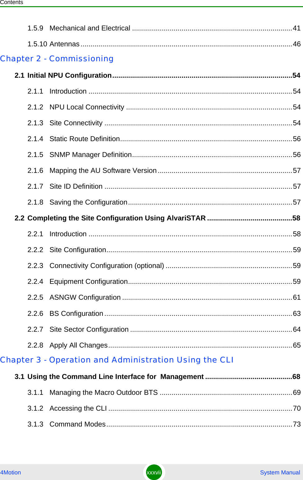 Contents4Motion xxxvii  System Manual1.5.9 Mechanical and Electrical .................................................................................411.5.10 Antennas...........................................................................................................46Chapter 2 - Commissioning2.1 Initial NPU Configuration...........................................................................................542.1.1 Introduction .......................................................................................................542.1.2 NPU Local Connectivity ....................................................................................542.1.3 Site Connectivity ...............................................................................................542.1.4 Static Route Definition.......................................................................................562.1.5 SNMP Manager Definition.................................................................................562.1.6 Mapping the AU Software Version....................................................................572.1.7 Site ID Definition ...............................................................................................572.1.8 Saving the Configuration...................................................................................572.2 Completing the Site Configuration Using AlvariSTAR ...........................................582.2.1 Introduction .......................................................................................................582.2.2 Site Configuration..............................................................................................592.2.3 Connectivity Configuration (optional) ................................................................592.2.4 Equipment Configuration...................................................................................592.2.5 ASNGW Configuration ......................................................................................612.2.6 BS Configuration...............................................................................................632.2.7 Site Sector Configuration ..................................................................................642.2.8 Apply All Changes.............................................................................................65Chapter 3 - Operation and Administration Using the CLI3.1 Using the Command Line Interface for  Management ............................................683.1.1 Managing the Macro Outdoor BTS ...................................................................693.1.2 Accessing the CLI .............................................................................................703.1.3 Command Modes..............................................................................................73