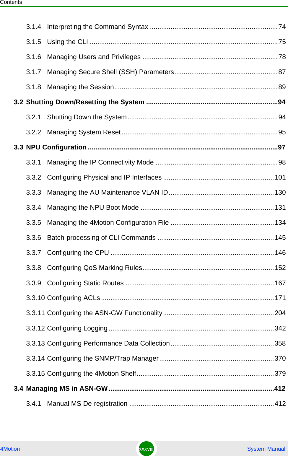 Contents4Motion xxxviii  System Manual3.1.4 Interpreting the Command Syntax ....................................................................743.1.5 Using the CLI ....................................................................................................753.1.6 Managing Users and Privileges ........................................................................783.1.7 Managing Secure Shell (SSH) Parameters.......................................................873.1.8 Managing the Session.......................................................................................893.2 Shutting Down/Resetting the System ......................................................................943.2.1 Shutting Down the System................................................................................943.2.2 Managing System Reset...................................................................................953.3 NPU Configuration .....................................................................................................973.3.1 Managing the IP Connectivity Mode .................................................................983.3.2 Configuring Physical and IP Interfaces ...........................................................1013.3.3 Managing the AU Maintenance VLAN ID........................................................1303.3.4 Managing the NPU Boot Mode .......................................................................1313.3.5 Managing the 4Motion Configuration File .......................................................1343.3.6 Batch-processing of CLI Commands ..............................................................1453.3.7 Configuring the CPU .......................................................................................1463.3.8 Configuring QoS Marking Rules......................................................................1523.3.9 Configuring Static Routes ...............................................................................1673.3.10 Configuring ACLs............................................................................................1713.3.11 Configuring the ASN-GW Functionality...........................................................2043.3.12 Configuring Logging........................................................................................3423.3.13 Configuring Performance Data Collection.......................................................3583.3.14 Configuring the SNMP/Trap Manager.............................................................3703.3.15 Configuring the 4Motion Shelf.........................................................................3793.4 Managing MS in ASN-GW........................................................................................4123.4.1 Manual MS De-registration .............................................................................412