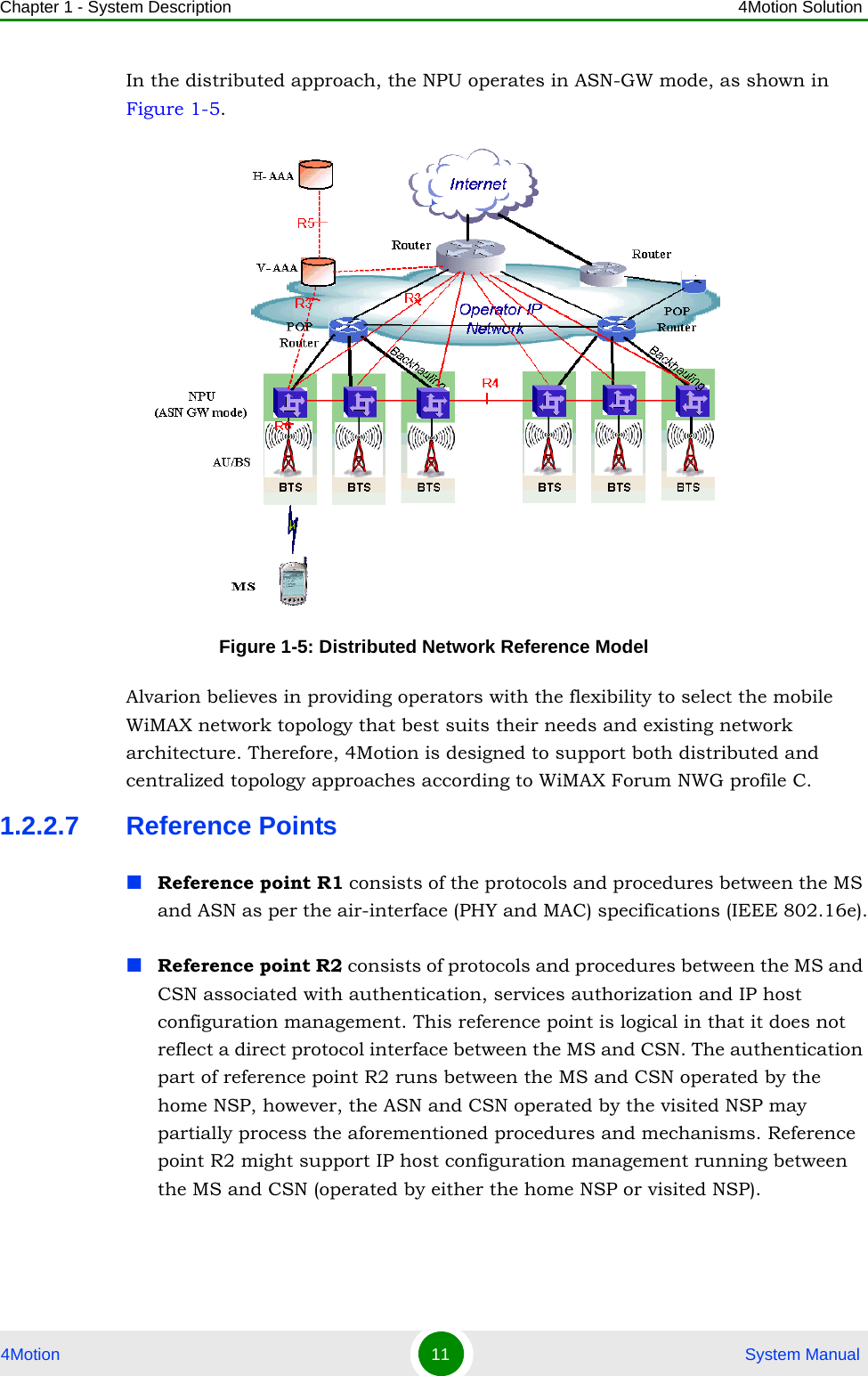 Chapter 1 - System Description 4Motion Solution4Motion 11  System ManualIn the distributed approach, the NPU operates in ASN-GW mode, as shown in Figure 1-5. Alvarion believes in providing operators with the flexibility to select the mobile WiMAX network topology that best suits their needs and existing network architecture. Therefore, 4Motion is designed to support both distributed and centralized topology approaches according to WiMAX Forum NWG profile C.1.2.2.7 Reference PointsReference point R1 consists of the protocols and procedures between the MS and ASN as per the air-interface (PHY and MAC) specifications (IEEE 802.16e).Reference point R2 consists of protocols and procedures between the MS and CSN associated with authentication, services authorization and IP host configuration management. This reference point is logical in that it does not reflect a direct protocol interface between the MS and CSN. The authentication part of reference point R2 runs between the MS and CSN operated by the home NSP, however, the ASN and CSN operated by the visited NSP may partially process the aforementioned procedures and mechanisms. Reference point R2 might support IP host configuration management running between the MS and CSN (operated by either the home NSP or visited NSP).Figure 1-5: Distributed Network Reference Model