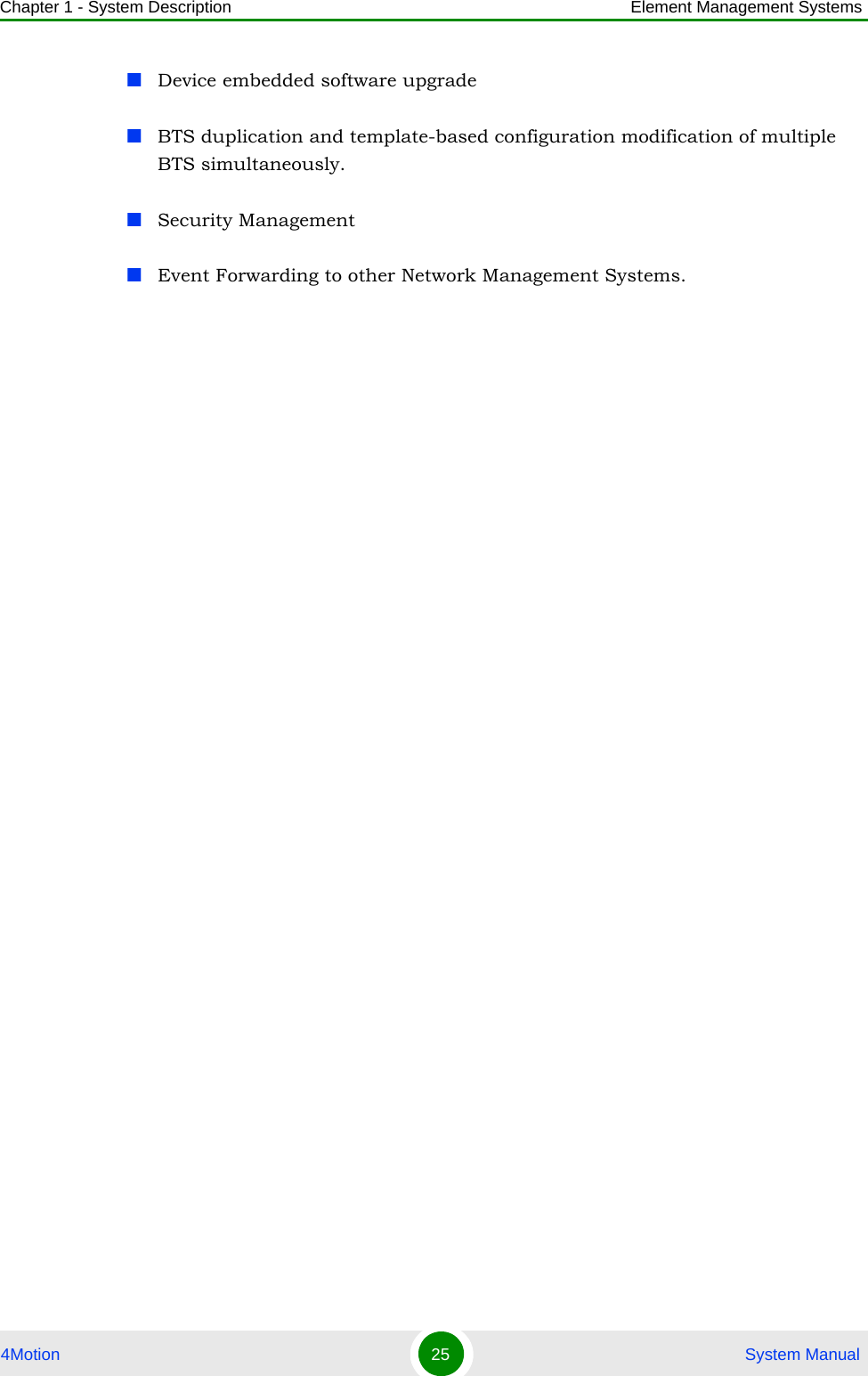 Chapter 1 - System Description Element Management Systems4Motion 25  System ManualDevice embedded software upgradeBTS duplication and template-based configuration modification of multiple BTS simultaneously.Security ManagementEvent Forwarding to other Network Management Systems.