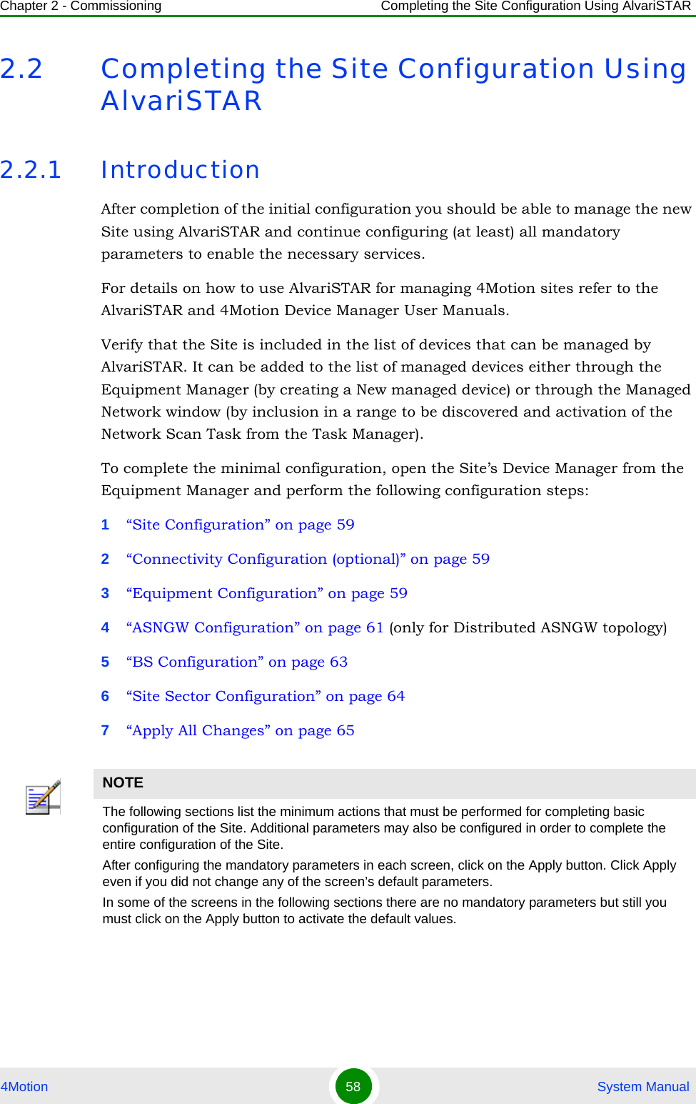 Chapter 2 - Commissioning Completing the Site Configuration Using AlvariSTAR4Motion 58  System Manual2.2 Completing the Site Configuration Using AlvariSTAR2.2.1 IntroductionAfter completion of the initial configuration you should be able to manage the new Site using AlvariSTAR and continue configuring (at least) all mandatory parameters to enable the necessary services.For details on how to use AlvariSTAR for managing 4Motion sites refer to the AlvariSTAR and 4Motion Device Manager User Manuals.Verify that the Site is included in the list of devices that can be managed by AlvariSTAR. It can be added to the list of managed devices either through the Equipment Manager (by creating a New managed device) or through the Managed Network window (by inclusion in a range to be discovered and activation of the Network Scan Task from the Task Manager).To complete the minimal configuration, open the Site’s Device Manager from the Equipment Manager and perform the following configuration steps:1“Site Configuration” on page 592“Connectivity Configuration (optional)” on page 593“Equipment Configuration” on page 594“ASNGW Configuration” on page 61 (only for Distributed ASNGW topology)5“BS Configuration” on page 636“Site Sector Configuration” on page 647“Apply All Changes” on page 65NOTEThe following sections list the minimum actions that must be performed for completing basic configuration of the Site. Additional parameters may also be configured in order to complete the entire configuration of the Site.After configuring the mandatory parameters in each screen, click on the Apply button. Click Apply even if you did not change any of the screen’s default parameters.In some of the screens in the following sections there are no mandatory parameters but still you must click on the Apply button to activate the default values.