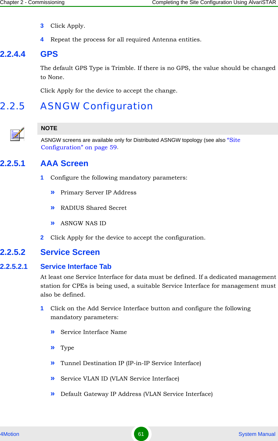 Chapter 2 - Commissioning Completing the Site Configuration Using AlvariSTAR4Motion 61  System Manual3Click Apply.4Repeat the process for all required Antenna entities.2.2.4.4 GPSThe default GPS Type is Trimble. If there is no GPS, the value should be changed to None.Click Apply for the device to accept the change.2.2.5 ASNGW Configuration2.2.5.1 AAA Screen1Configure the following mandatory parameters:»Primary Server IP Address»RADIUS Shared Secret»ASNGW NAS ID2Click Apply for the device to accept the configuration.2.2.5.2 Service Screen2.2.5.2.1 Service Interface TabAt least one Service Interface for data must be defined. If a dedicated management station for CPEs is being used, a suitable Service Interface for management must also be defined.1Click on the Add Service Interface button and configure the following mandatory parameters:»Service Interface Name»Type»Tunnel Destination IP (IP-in-IP Service Interface)»Service VLAN ID (VLAN Service Interface)»Default Gateway IP Address (VLAN Service Interface)NOTEASNGW screens are available only for Distributed ASNGW topology (see also “Site Configuration” on page 59.