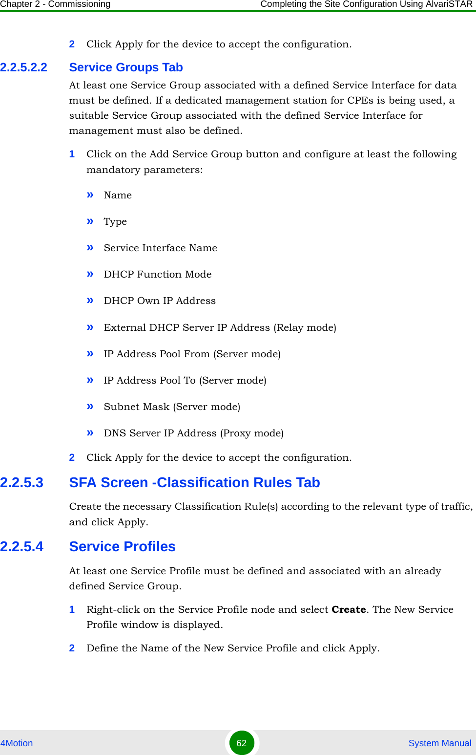 Chapter 2 - Commissioning Completing the Site Configuration Using AlvariSTAR4Motion 62  System Manual2Click Apply for the device to accept the configuration.2.2.5.2.2 Service Groups TabAt least one Service Group associated with a defined Service Interface for data must be defined. If a dedicated management station for CPEs is being used, a suitable Service Group associated with the defined Service Interface for management must also be defined.1Click on the Add Service Group button and configure at least the following mandatory parameters:»Name»Type»Service Interface Name»DHCP Function Mode»DHCP Own IP Address»External DHCP Server IP Address (Relay mode)»IP Address Pool From (Server mode)»IP Address Pool To (Server mode)»Subnet Mask (Server mode)»DNS Server IP Address (Proxy mode)2Click Apply for the device to accept the configuration.2.2.5.3 SFA Screen -Classification Rules TabCreate the necessary Classification Rule(s) according to the relevant type of traffic, and click Apply.2.2.5.4 Service Profiles At least one Service Profile must be defined and associated with an already defined Service Group.1Right-click on the Service Profile node and select Create. The New Service Profile window is displayed.2Define the Name of the New Service Profile and click Apply.