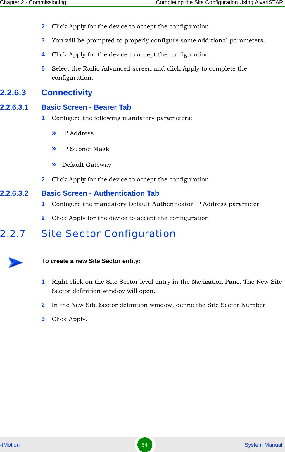 Chapter 2 - Commissioning Completing the Site Configuration Using AlvariSTAR4Motion 64  System Manual2Click Apply for the device to accept the configuration.3You will be prompted to properly configure some additional parameters.4Click Apply for the device to accept the configuration.5Select the Radio Advanced screen and click Apply to complete the configuration.2.2.6.3 Connectivity2.2.6.3.1 Basic Screen - Bearer Tab1Configure the following mandatory parameters:»IP Address»IP Subnet Mask»Default Gateway2Click Apply for the device to accept the configuration.2.2.6.3.2 Basic Screen - Authentication Tab1Configure the mandatory Default Authenticator IP Address parameter.2Click Apply for the device to accept the configuration.2.2.7 Site Sector Configuration1Right click on the Site Sector level entry in the Navigation Pane. The New Site Sector definition window will open.2In the New Site Sector definition window, define the Site Sector Number3Click Apply.To create a new Site Sector entity: