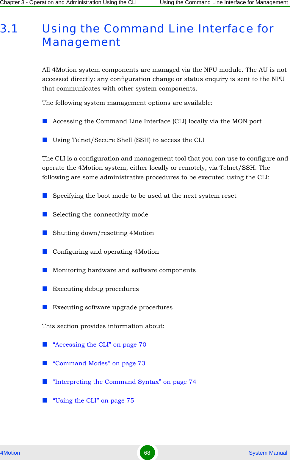 Chapter 3 - Operation and Administration Using the CLI Using the Command Line Interface for Management4Motion 68  System Manual3.1 Using the Command Line Interface for  ManagementAll 4Motion system components are managed via the NPU module. The AU is not accessed directly: any configuration change or status enquiry is sent to the NPU that communicates with other system components.The following system management options are available:Accessing the Command Line Interface (CLI) locally via the MON portUsing Telnet/Secure Shell (SSH) to access the CLIThe CLI is a configuration and management tool that you can use to configure and operate the 4Motion system, either locally or remotely, via Telnet/SSH. The following are some administrative procedures to be executed using the CLI:Specifying the boot mode to be used at the next system resetSelecting the connectivity modeShutting down/resetting 4MotionConfiguring and operating 4MotionMonitoring hardware and software componentsExecuting debug proceduresExecuting software upgrade proceduresThis section provides information about:“Accessing the CLI” on page 70“Command Modes” on page 73“Interpreting the Command Syntax” on page 74“Using the CLI” on page 75