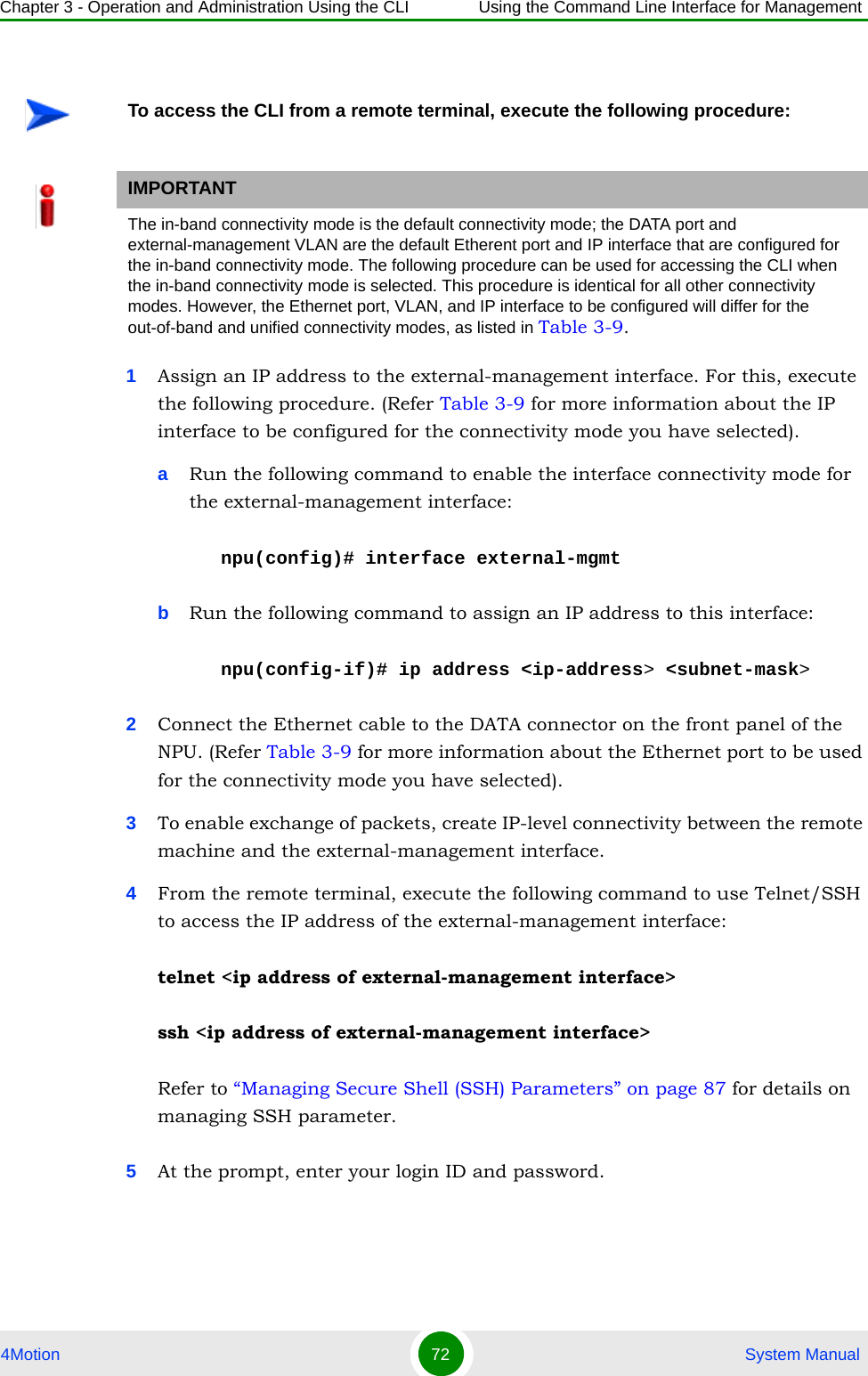 Chapter 3 - Operation and Administration Using the CLI Using the Command Line Interface for Management4Motion 72  System Manual1Assign an IP address to the external-management interface. For this, execute the following procedure. (Refer Table 3-9 for more information about the IP interface to be configured for the connectivity mode you have selected). aRun the following command to enable the interface connectivity mode for the external-management interface:npu(config)# interface external-mgmtbRun the following command to assign an IP address to this interface:npu(config-if)# ip address &lt;ip-address&gt; &lt;subnet-mask&gt;2Connect the Ethernet cable to the DATA connector on the front panel of the NPU. (Refer Table 3-9 for more information about the Ethernet port to be used for the connectivity mode you have selected). 3To enable exchange of packets, create IP-level connectivity between the remote machine and the external-management interface.4From the remote terminal, execute the following command to use Telnet/SSH to access the IP address of the external-management interface:telnet &lt;ip address of external-management interface&gt;ssh &lt;ip address of external-management interface&gt;Refer to “Managing Secure Shell (SSH) Parameters” on page 87 for details on managing SSH parameter.5At the prompt, enter your login ID and password.To access the CLI from a remote terminal, execute the following procedure:IMPORTANTThe in-band connectivity mode is the default connectivity mode; the DATA port and external-management VLAN are the default Etherent port and IP interface that are configured for the in-band connectivity mode. The following procedure can be used for accessing the CLI when the in-band connectivity mode is selected. This procedure is identical for all other connectivity modes. However, the Ethernet port, VLAN, and IP interface to be configured will differ for the out-of-band and unified connectivity modes, as listed in Table 3-9.