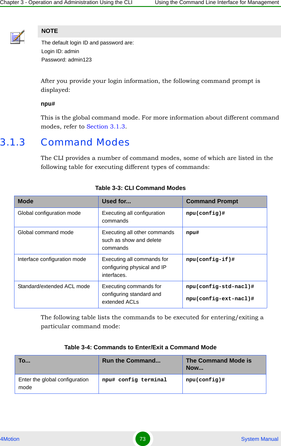 Chapter 3 - Operation and Administration Using the CLI Using the Command Line Interface for Management4Motion 73  System ManualAfter you provide your login information, the following command prompt is displayed:npu#This is the global command mode. For more information about different command modes, refer to Section 3.1.3.3.1.3 Command ModesThe CLI provides a number of command modes, some of which are listed in the following table for executing different types of commands:The following table lists the commands to be executed for entering/exiting a particular command mode:NOTEThe default login ID and password are:Login ID: adminPassword: admin123Table 3-3: CLI Command ModesMode Used for... Command PromptGlobal configuration mode Executing all configuration commandsnpu(config)#Global command mode Executing all other commands such as show and delete commandsnpu#Interface configuration mode Executing all commands for configuring physical and IP interfaces.npu(config-if)#Standard/extended ACL mode Executing commands for configuring standard and extended ACLsnpu(config-std-nacl)# npu(config-ext-nacl)# Table 3-4: Commands to Enter/Exit a Command ModeTo... Run the Command... The Command Mode is Now...Enter the global configuration modenpu# config terminal npu(config)#