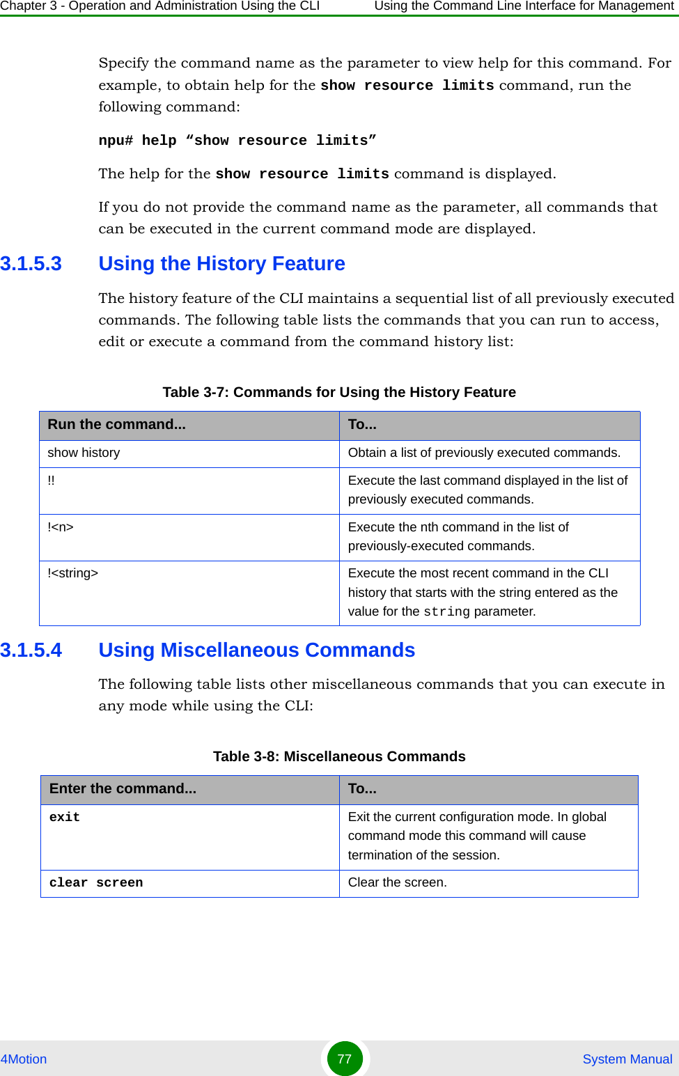 Chapter 3 - Operation and Administration Using the CLI Using the Command Line Interface for Management4Motion 77  System ManualSpecify the command name as the parameter to view help for this command. For example, to obtain help for the show resource limits command, run the following command:npu# help “show resource limits”The help for the show resource limits command is displayed. If you do not provide the command name as the parameter, all commands that can be executed in the current command mode are displayed.3.1.5.3 Using the History FeatureThe history feature of the CLI maintains a sequential list of all previously executed commands. The following table lists the commands that you can run to access, edit or execute a command from the command history list:3.1.5.4 Using Miscellaneous CommandsThe following table lists other miscellaneous commands that you can execute in any mode while using the CLI:Table 3-7: Commands for Using the History FeatureRun the command... To...show history Obtain a list of previously executed commands.!! Execute the last command displayed in the list of previously executed commands.!&lt;n&gt; Execute the nth command in the list of previously-executed commands. !&lt;string&gt; Execute the most recent command in the CLI history that starts with the string entered as the value for the string parameter.Table 3-8: Miscellaneous CommandsEnter the command... To...exit Exit the current configuration mode. In global command mode this command will cause termination of the session. clear screen Clear the screen.