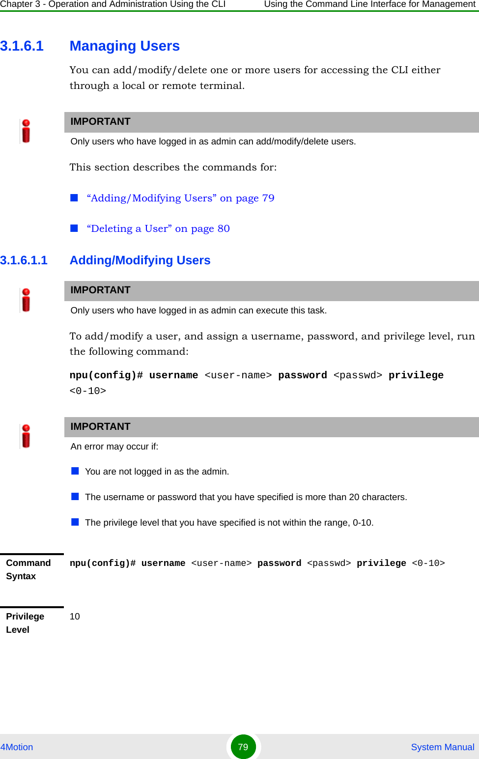 Chapter 3 - Operation and Administration Using the CLI Using the Command Line Interface for Management4Motion 79  System Manual3.1.6.1 Managing UsersYou can add/modify/delete one or more users for accessing the CLI either through a local or remote terminal.This section describes the commands for:“Adding/Modifying Users” on page 79“Deleting a User” on page 803.1.6.1.1 Adding/Modifying UsersTo add/modify a user, and assign a username, password, and privilege level, run the following command:npu(config)# username &lt;user-name&gt; password &lt;passwd&gt; privilege &lt;0-10&gt;IMPORTANTOnly users who have logged in as admin can add/modify/delete users.IMPORTANTOnly users who have logged in as admin can execute this task.IMPORTANTAn error may occur if:You are not logged in as the admin.The username or password that you have specified is more than 20 characters.The privilege level that you have specified is not within the range, 0-10.Command Syntaxnpu(config)# username &lt;user-name&gt; password &lt;passwd&gt; privilege &lt;0-10&gt;Privilege Level10