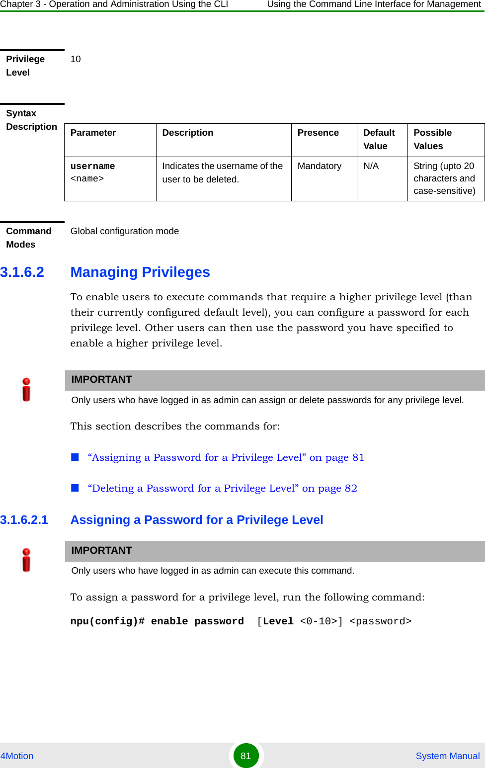 Chapter 3 - Operation and Administration Using the CLI Using the Command Line Interface for Management4Motion 81  System Manual3.1.6.2 Managing PrivilegesTo enable users to execute commands that require a higher privilege level (than their currently configured default level), you can configure a password for each privilege level. Other users can then use the password you have specified to enable a higher privilege level. This section describes the commands for:“Assigning a Password for a Privilege Level” on page 81“Deleting a Password for a Privilege Level” on page 823.1.6.2.1 Assigning a Password for a Privilege LevelTo assign a password for a privilege level, run the following command:npu(config)# enable password  [Level &lt;0-10&gt;] &lt;password&gt; Privilege Level10Syntax Description Parameter Description Presence Default ValuePossible Valuesusername &lt;name&gt;Indicates the username of the user to be deleted.Mandatory N/A String (upto 20 characters and case-sensitive)Command ModesGlobal configuration modeIMPORTANTOnly users who have logged in as admin can assign or delete passwords for any privilege level.IMPORTANTOnly users who have logged in as admin can execute this command.