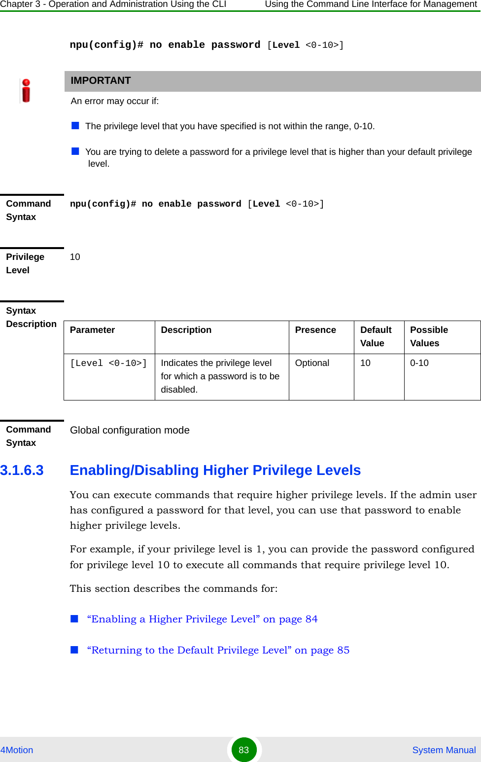 Chapter 3 - Operation and Administration Using the CLI Using the Command Line Interface for Management4Motion 83  System Manualnpu(config)# no enable password [Level &lt;0-10&gt;]3.1.6.3 Enabling/Disabling Higher Privilege LevelsYou can execute commands that require higher privilege levels. If the admin user has configured a password for that level, you can use that password to enable higher privilege levels.For example, if your privilege level is 1, you can provide the password configured for privilege level 10 to execute all commands that require privilege level 10.This section describes the commands for:“Enabling a Higher Privilege Level” on page 84“Returning to the Default Privilege Level” on page 85IMPORTANTAn error may occur if:The privilege level that you have specified is not within the range, 0-10.You are trying to delete a password for a privilege level that is higher than your default privilege level.Command Syntaxnpu(config)# no enable password [Level &lt;0-10&gt;]Privilege Level10Syntax Description Parameter Description Presence Default ValuePossible Values[Level &lt;0-10&gt;] Indicates the privilege level for which a password is to be disabled.Optional 10 0-10Command Syntax Global configuration mode