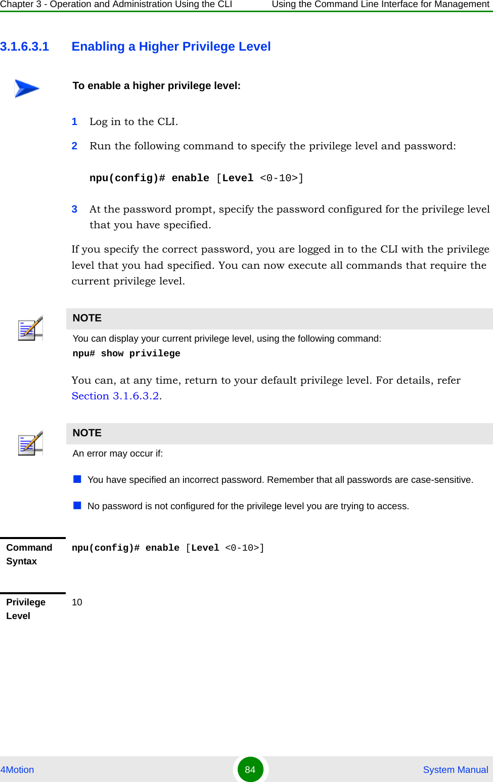 Chapter 3 - Operation and Administration Using the CLI Using the Command Line Interface for Management4Motion 84  System Manual3.1.6.3.1 Enabling a Higher Privilege Level1Log in to the CLI.2Run the following command to specify the privilege level and password:npu(config)# enable [Level &lt;0-10&gt;]3At the password prompt, specify the password configured for the privilege level that you have specified.If you specify the correct password, you are logged in to the CLI with the privilege level that you had specified. You can now execute all commands that require the current privilege level.You can, at any time, return to your default privilege level. For details, refer Section 3.1.6.3.2.To enable a higher privilege level:NOTEYou can display your current privilege level, using the following command:npu# show privilege NOTEAn error may occur if:You have specified an incorrect password. Remember that all passwords are case-sensitive.No password is not configured for the privilege level you are trying to access.Command Syntaxnpu(config)# enable [Level &lt;0-10&gt;]Privilege Level10