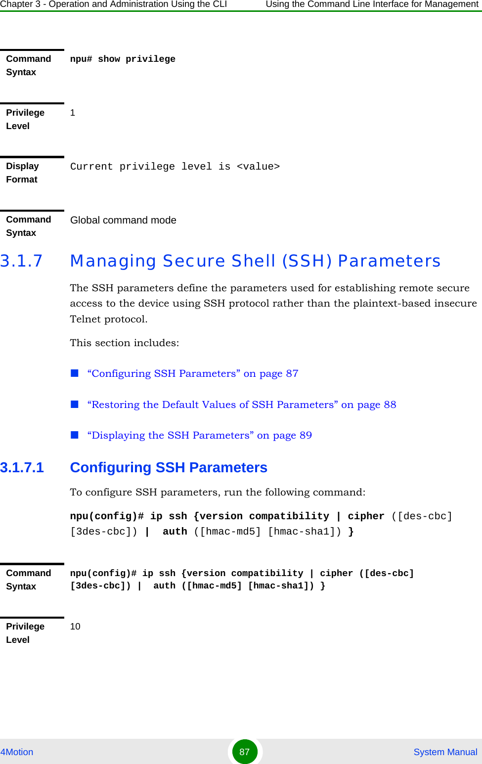 Chapter 3 - Operation and Administration Using the CLI Using the Command Line Interface for Management4Motion 87  System Manual3.1.7 Managing Secure Shell (SSH) ParametersThe SSH parameters define the parameters used for establishing remote secure access to the device using SSH protocol rather than the plaintext-based insecure Telnet protocol.This section includes:“Configuring SSH Parameters” on page 87“Restoring the Default Values of SSH Parameters” on page 88“Displaying the SSH Parameters” on page 893.1.7.1 Configuring SSH ParametersTo configure SSH parameters, run the following command:npu(config)# ip ssh {version compatibility | cipher ([des-cbc] [3des-cbc]) |  auth ([hmac-md5] [hmac-sha1]) }Command Syntaxnpu# show privilegePrivilege Level1Display FormatCurrent privilege level is &lt;value&gt;Command SyntaxGlobal command modeCommand Syntaxnpu(config)# ip ssh {version compatibility | cipher ([des-cbc] [3des-cbc]) |  auth ([hmac-md5] [hmac-sha1]) }Privilege Level10