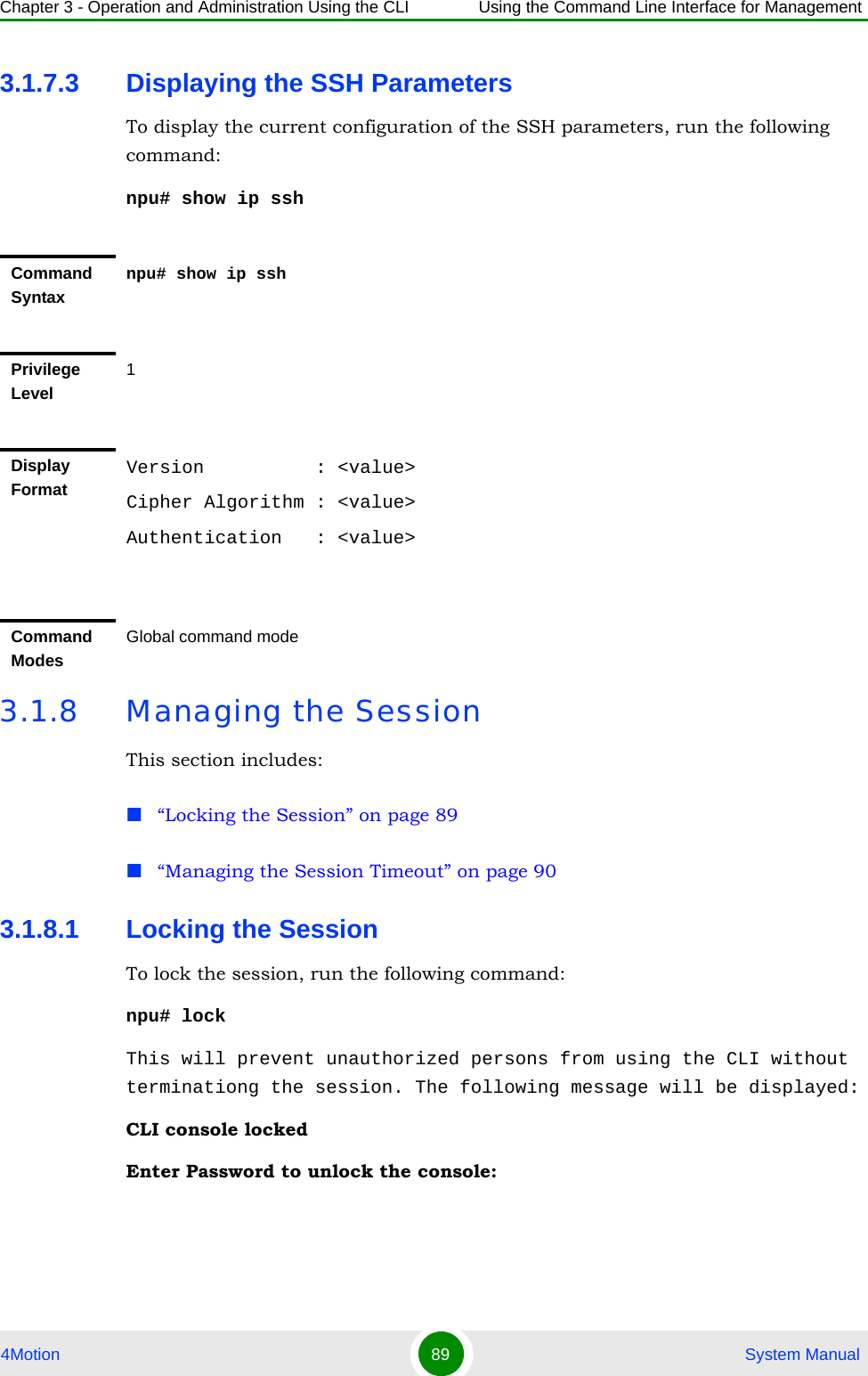 Chapter 3 - Operation and Administration Using the CLI Using the Command Line Interface for Management4Motion 89  System Manual3.1.7.3 Displaying the SSH ParametersTo display the current configuration of the SSH parameters, run the following command:npu# show ip ssh 3.1.8 Managing the SessionThis section includes:“Locking the Session” on page 89“Managing the Session Timeout” on page 903.1.8.1 Locking the SessionTo lock the session, run the following command:npu# lockThis will prevent unauthorized persons from using the CLI without terminationg the session. The following message will be displayed:CLI console lockedEnter Password to unlock the console:Command Syntaxnpu# show ip sshPrivilege Level1Display FormatVersion          : &lt;value&gt;Cipher Algorithm : &lt;value&gt;Authentication   : &lt;value&gt;Command ModesGlobal command mode