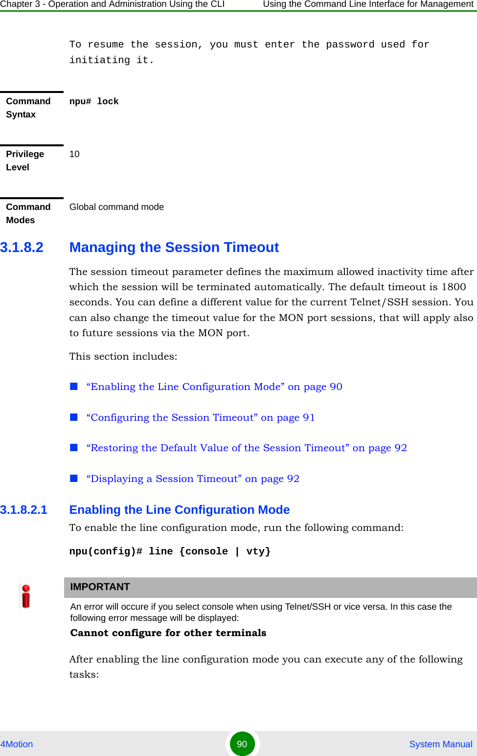 Chapter 3 - Operation and Administration Using the CLI Using the Command Line Interface for Management4Motion 90  System ManualTo resume the session, you must enter the password used for initiating it.3.1.8.2 Managing the Session TimeoutThe session timeout parameter defines the maximum allowed inactivity time after which the session will be terminated automatically. The default timeout is 1800 seconds. You can define a different value for the current Telnet/SSH session. You can also change the timeout value for the MON port sessions, that will apply also to future sessions via the MON port.This section includes:“Enabling the Line Configuration Mode” on page 90“Configuring the Session Timeout” on page 91“Restoring the Default Value of the Session Timeout” on page 92“Displaying a Session Timeout” on page 923.1.8.2.1 Enabling the Line Configuration ModeTo enable the line configuration mode, run the following command:npu(config)# line {console | vty}After enabling the line configuration mode you can execute any of the following tasks:Command Syntaxnpu# lockPrivilege Level10Command ModesGlobal command modeIMPORTANTAn error will occure if you select console when using Telnet/SSH or vice versa. In this case the following error message will be displayed:Cannot configure for other terminals