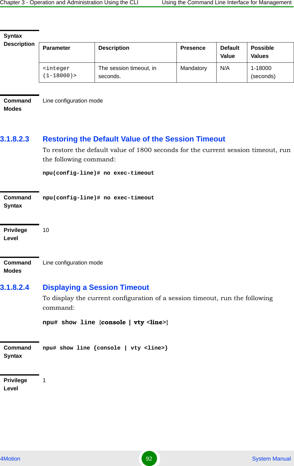 Chapter 3 - Operation and Administration Using the CLI Using the Command Line Interface for Management4Motion 92  System Manual3.1.8.2.3 Restoring the Default Value of the Session TimeoutTo restore the default value of 1800 seconds for the current session timeout, run the following command:npu(config-line)# no exec-timeout3.1.8.2.4 Displaying a Session TimeoutTo display the current configuration of a session timeout, run the following command:npu# show line {console | vty &lt;line&gt;} Syntax Description Parameter Description Presence Default ValuePossible Values&lt;integer (1-18000)&gt;The session timeout, in seconds.Mandatory N/A 1-18000 (seconds)Command ModesLine configuration modeCommand Syntaxnpu(config-line)# no exec-timeoutPrivilege Level10Command ModesLine configuration modeCommand Syntaxnpu# show line {console | vty &lt;line&gt;}Privilege Level1