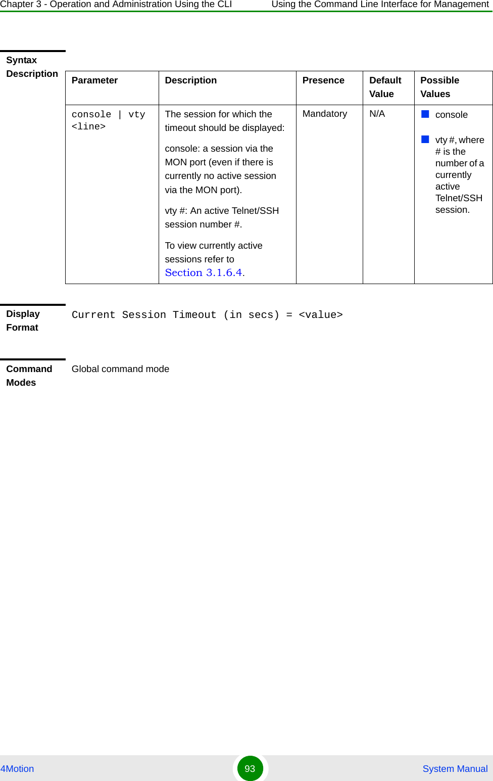 Chapter 3 - Operation and Administration Using the CLI Using the Command Line Interface for Management4Motion 93  System ManualSyntax Description Parameter Description Presence Default ValuePossible Valuesconsole | vty &lt;line&gt;The session for which the timeout should be displayed:console: a session via the MON port (even if there is currently no active session via the MON port).vty #: An active Telnet/SSH session number #. To view currently active sessions refer to Section 3.1.6.4.Mandatory N/A consolevty #, where # is the number of a currently active Telnet/SSH session.Display FormatCurrent Session Timeout (in secs) = &lt;value&gt;Command ModesGlobal command mode