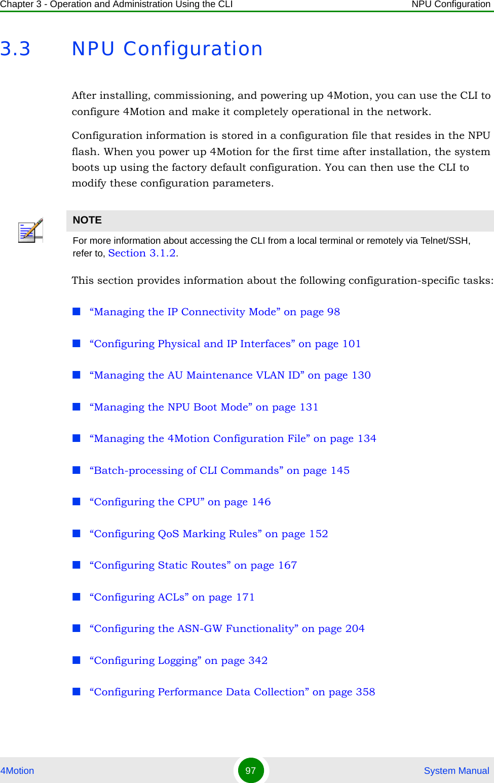 Chapter 3 - Operation and Administration Using the CLI NPU Configuration4Motion 97  System Manual3.3 NPU ConfigurationAfter installing, commissioning, and powering up 4Motion, you can use the CLI to configure 4Motion and make it completely operational in the network. Configuration information is stored in a configuration file that resides in the NPU flash. When you power up 4Motion for the first time after installation, the system boots up using the factory default configuration. You can then use the CLI to modify these configuration parameters. This section provides information about the following configuration-specific tasks:“Managing the IP Connectivity Mode” on page 98“Configuring Physical and IP Interfaces” on page 101“Managing the AU Maintenance VLAN ID” on page 130“Managing the NPU Boot Mode” on page 131“Managing the 4Motion Configuration File” on page 134“Batch-processing of CLI Commands” on page 145“Configuring the CPU” on page 146“Configuring QoS Marking Rules” on page 152“Configuring Static Routes” on page 167“Configuring ACLs” on page 171“Configuring the ASN-GW Functionality” on page 204“Configuring Logging” on page 342“Configuring Performance Data Collection” on page 358NOTEFor more information about accessing the CLI from a local terminal or remotely via Telnet/SSH, refer to, Section 3.1.2.