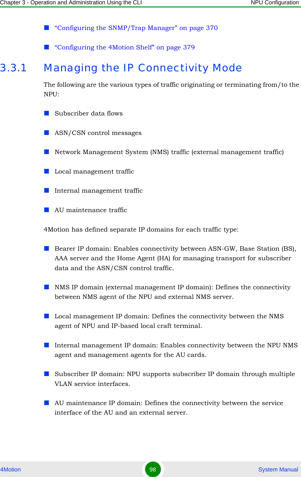 Chapter 3 - Operation and Administration Using the CLI NPU Configuration4Motion 98  System Manual“Configuring the SNMP/Trap Manager” on page 370“Configuring the 4Motion Shelf” on page 3793.3.1 Managing the IP Connectivity ModeThe following are the various types of traffic originating or terminating from/to the NPU: Subscriber data flows ASN/CSN control messages Network Management System (NMS) traffic (external management traffic)Local management trafficInternal management trafficAU maintenance traffic4Motion has defined separate IP domains for each traffic type: Bearer IP domain: Enables connectivity between ASN-GW, Base Station (BS), AAA server and the Home Agent (HA) for managing transport for subscriber data and the ASN/CSN control traffic.NMS IP domain (external management IP domain): Defines the connectivity between NMS agent of the NPU and external NMS server.Local management IP domain: Defines the connectivity between the NMS agent of NPU and IP-based local craft terminal. Internal management IP domain: Enables connectivity between the NPU NMS agent and management agents for the AU cards.Subscriber IP domain: NPU supports subscriber IP domain through multiple VLAN service interfaces.AU maintenance IP domain: Defines the connectivity between the service interface of the AU and an external server.
