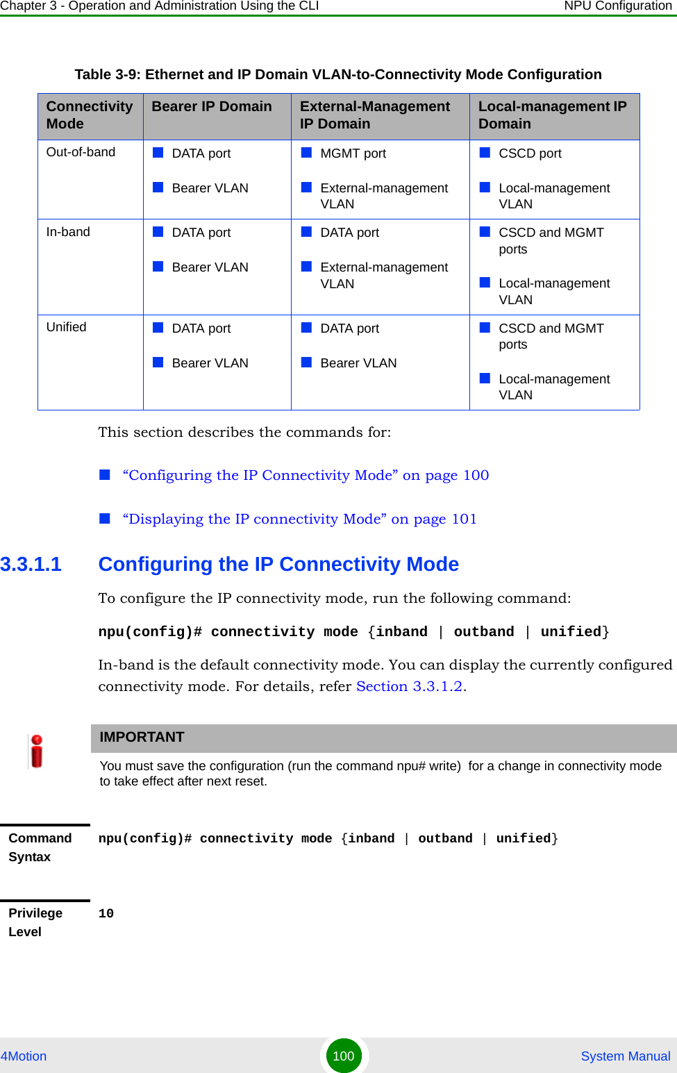 Chapter 3 - Operation and Administration Using the CLI NPU Configuration4Motion 100  System ManualThis section describes the commands for:“Configuring the IP Connectivity Mode” on page 100“Displaying the IP connectivity Mode” on page 1013.3.1.1 Configuring the IP Connectivity ModeTo configure the IP connectivity mode, run the following command:npu(config)# connectivity mode {inband | outband | unified}In-band is the default connectivity mode. You can display the currently configured connectivity mode. For details, refer Section 3.3.1.2.Table 3-9: Ethernet and IP Domain VLAN-to-Connectivity Mode ConfigurationConnectivity Mode Bearer IP Domain External-Management IP Domain Local-management IP DomainOut-of-band DATA portBearer VLANMGMT portExternal-management VLANCSCD portLocal-management VLANIn-band DATA portBearer VLANDATA portExternal-management VLANCSCD and MGMT portsLocal-management VLANUnified DATA portBearer VLANDATA portBearer VLANCSCD and MGMT portsLocal-management VLANIMPORTANTYou must save the configuration (run the command npu# write)  for a change in connectivity mode to take effect after next reset.Command Syntaxnpu(config)# connectivity mode {inband | outband | unified}Privilege Level10