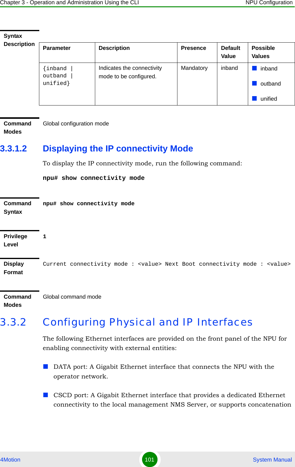 Chapter 3 - Operation and Administration Using the CLI NPU Configuration4Motion 101  System Manual3.3.1.2 Displaying the IP connectivity ModeTo display the IP connectivity mode, run the following command:npu# show connectivity mode3.3.2 Configuring Physical and IP InterfacesThe following Ethernet interfaces are provided on the front panel of the NPU for enabling connectivity with external entities:DATA port: A Gigabit Ethernet interface that connects the NPU with the operator network.CSCD port: A Gigabit Ethernet interface that provides a dedicated Ethernet connectivity to the local management NMS Server, or supports concatenation Syntax Description Parameter Description Presence Default ValuePossible Values{inband | outband | unified}Indicates the connectivity mode to be configured.Mandatory inband inbandoutbandunifiedCommand ModesGlobal configuration modeCommand Syntaxnpu# show connectivity modePrivilege Level1Display FormatCurrent connectivity mode : &lt;value&gt; Next Boot connectivity mode : &lt;value&gt;Command ModesGlobal command mode