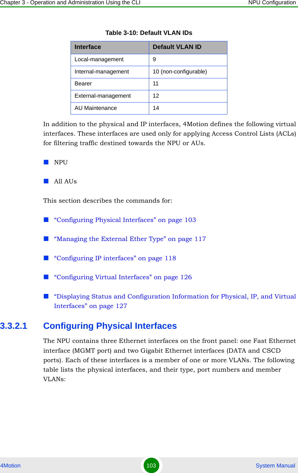 Chapter 3 - Operation and Administration Using the CLI NPU Configuration4Motion 103  System ManualIn addition to the physical and IP interfaces, 4Motion defines the following virtual interfaces. These interfaces are used only for applying Access Control Lists (ACLs) for filtering traffic destined towards the NPU or AUs.NPUAll AUsThis section describes the commands for:“Configuring Physical Interfaces” on page 103“Managing the External Ether Type” on page 117“Configuring IP interfaces” on page 118“Configuring Virtual Interfaces” on page 126“Displaying Status and Configuration Information for Physical, IP, and Virtual Interfaces” on page 1273.3.2.1 Configuring Physical InterfacesThe NPU contains three Ethernet interfaces on the front panel: one Fast Ethernet interface (MGMT port) and two Gigabit Ethernet interfaces (DATA and CSCD ports). Each of these interfaces is a member of one or more VLANs. The following table lists the physical interfaces, and their type, port numbers and member VLANs:Table 3-10: Default VLAN IDsInterface Default VLAN IDLocal-management 9 Internal-management 10 (non-configurable)Bearer 11External-management 12AU Maintenance 14