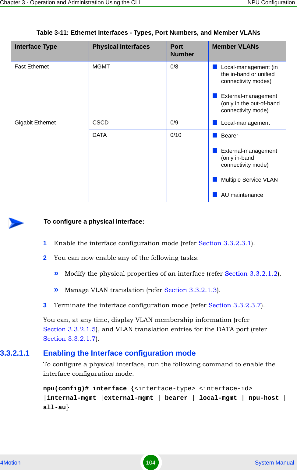 Chapter 3 - Operation and Administration Using the CLI NPU Configuration4Motion 104  System Manual1Enable the interface configuration mode (refer Section 3.3.2.3.1).2You can now enable any of the following tasks:»Modify the physical properties of an interface (refer Section 3.3.2.1.2).»Manage VLAN translation (refer Section 3.3.2.1.3).3Terminate the interface configuration mode (refer Section 3.3.2.3.7).You can, at any time, display VLAN membership information (refer Section 3.3.2.1.5), and VLAN translation entries for the DATA port (refer Section 3.3.2.1.7).3.3.2.1.1 Enabling the Interface configuration modeTo configure a physical interface, run the following command to enable the interface configuration mode. npu(config)# interface {&lt;interface-type&gt; &lt;interface-id&gt; |internal-mgmt |external-mgmt | bearer | local-mgmt | npu-host | all-au}Table 3-11: Ethernet Interfaces - Types, Port Numbers, and Member VLANsInterface Type Physical Interfaces Port Number Member VLANsFast Ethernet MGMT 0/8 Local-management (in the in-band or unified connectivity modes)External-management (only in the out-of-band connectivity mode)Gigabit Ethernet CSCD 0/9 Local-managementDATA 0/10 Bearer·External-management (only in-band connectivity mode)Multiple Service VLANAU maintenanceTo configure a physical interface: