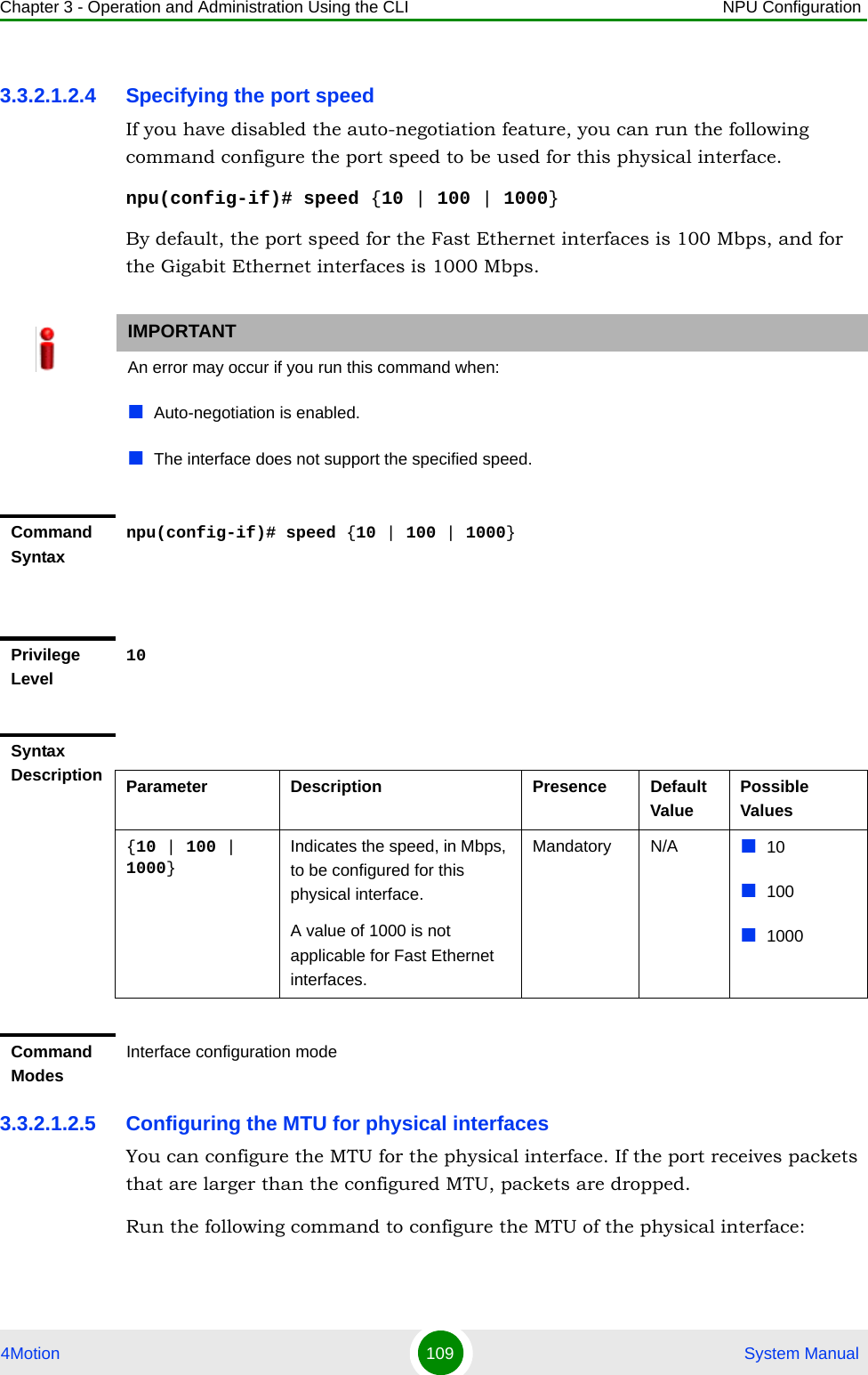 Chapter 3 - Operation and Administration Using the CLI NPU Configuration4Motion 109  System Manual3.3.2.1.2.4 Specifying the port speedIf you have disabled the auto-negotiation feature, you can run the following command configure the port speed to be used for this physical interface.npu(config-if)# speed {10 | 100 | 1000}By default, the port speed for the Fast Ethernet interfaces is 100 Mbps, and for the Gigabit Ethernet interfaces is 1000 Mbps.3.3.2.1.2.5 Configuring the MTU for physical interfacesYou can configure the MTU for the physical interface. If the port receives packets that are larger than the configured MTU, packets are dropped. Run the following command to configure the MTU of the physical interface:IMPORTANTAn error may occur if you run this command when:Auto-negotiation is enabled.The interface does not support the specified speed.Command Syntaxnpu(config-if)# speed {10 | 100 | 1000}Privilege Level10Syntax Description Parameter Description Presence Default ValuePossible Values{10 | 100 | 1000}Indicates the speed, in Mbps, to be configured for this physical interface. A value of 1000 is not applicable for Fast Ethernet interfaces.Mandatory N/A 101001000Command ModesInterface configuration mode