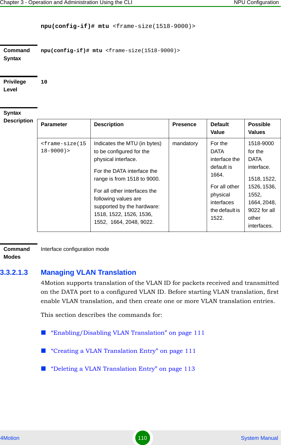 Chapter 3 - Operation and Administration Using the CLI NPU Configuration4Motion 110  System Manualnpu(config-if)# mtu &lt;frame-size(1518-9000)&gt;3.3.2.1.3 Managing VLAN Translation4Motion supports translation of the VLAN ID for packets received and transmitted on the DATA port to a configured VLAN ID. Before starting VLAN translation, first enable VLAN translation, and then create one or more VLAN translation entries.This section describes the commands for:“Enabling/Disabling VLAN Translation” on page 111“Creating a VLAN Translation Entry” on page 111“Deleting a VLAN Translation Entry” on page 113Command Syntaxnpu(config-if)# mtu &lt;frame-size(1518-9000)&gt;Privilege Level10Syntax Description Parameter Description Presence Default ValuePossible Values&lt;frame-size(1518-9000)&gt;Indicates the MTU (in bytes) to be configured for the physical interface.For the DATA interface the range is from 1518 to 9000.For all other interfaces the following values are supported by the hardware: 1518, 1522, 1526, 1536, 1552,  1664, 2048, 9022.mandatory For the DATA interface the default is 1664.For all other physical interfaces the default is 1522.1518-9000 for the DATA interface.1518, 1522, 1526, 1536, 1552,  1664, 2048, 9022 for all other interfaces.Command ModesInterface configuration mode