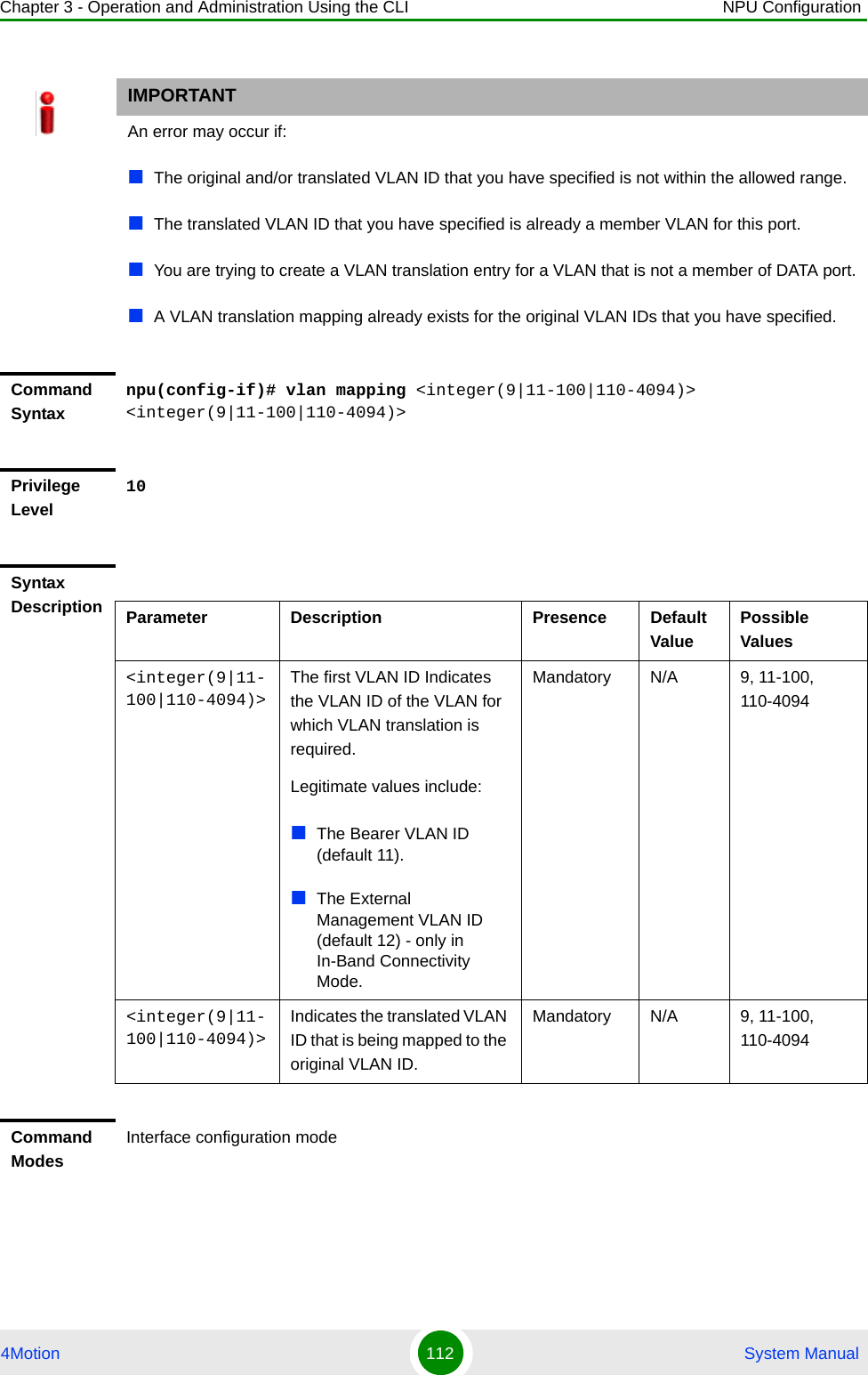 Chapter 3 - Operation and Administration Using the CLI NPU Configuration4Motion 112  System ManualIMPORTANTAn error may occur if:The original and/or translated VLAN ID that you have specified is not within the allowed range.The translated VLAN ID that you have specified is already a member VLAN for this port.You are trying to create a VLAN translation entry for a VLAN that is not a member of DATA port.A VLAN translation mapping already exists for the original VLAN IDs that you have specified.Command Syntaxnpu(config-if)# vlan mapping &lt;integer(9|11-100|110-4094)&gt; &lt;integer(9|11-100|110-4094)&gt;Privilege Level10Syntax Description Parameter Description Presence Default ValuePossible Values&lt;integer(9|11-100|110-4094)&gt;The first VLAN ID Indicates the VLAN ID of the VLAN for which VLAN translation is required.Legitimate values include:The Bearer VLAN ID (default 11).The External Management VLAN ID (default 12) - only in In-Band Connectivity Mode.   Mandatory N/A 9, 11-100, 110-4094&lt;integer(9|11-100|110-4094)&gt;Indicates the translated VLAN ID that is being mapped to the original VLAN ID.Mandatory N/A 9, 11-100, 110-4094Command ModesInterface configuration mode