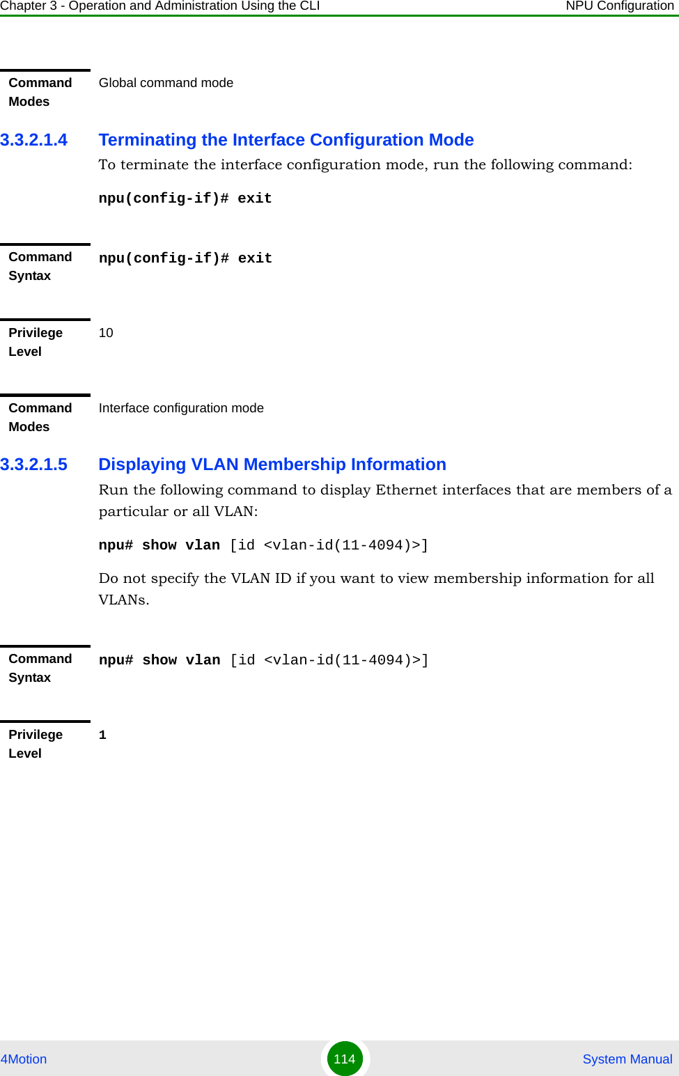 Chapter 3 - Operation and Administration Using the CLI NPU Configuration4Motion 114  System Manual3.3.2.1.4 Terminating the Interface Configuration ModeTo terminate the interface configuration mode, run the following command:npu(config-if)# exit3.3.2.1.5 Displaying VLAN Membership InformationRun the following command to display Ethernet interfaces that are members of a particular or all VLAN:npu# show vlan [id &lt;vlan-id(11-4094)&gt;]Do not specify the VLAN ID if you want to view membership information for all VLANs.Command ModesGlobal command modeCommand Syntaxnpu(config-if)# exitPrivilege Level10Command ModesInterface configuration modeCommand Syntaxnpu# show vlan [id &lt;vlan-id(11-4094)&gt;]Privilege Level1