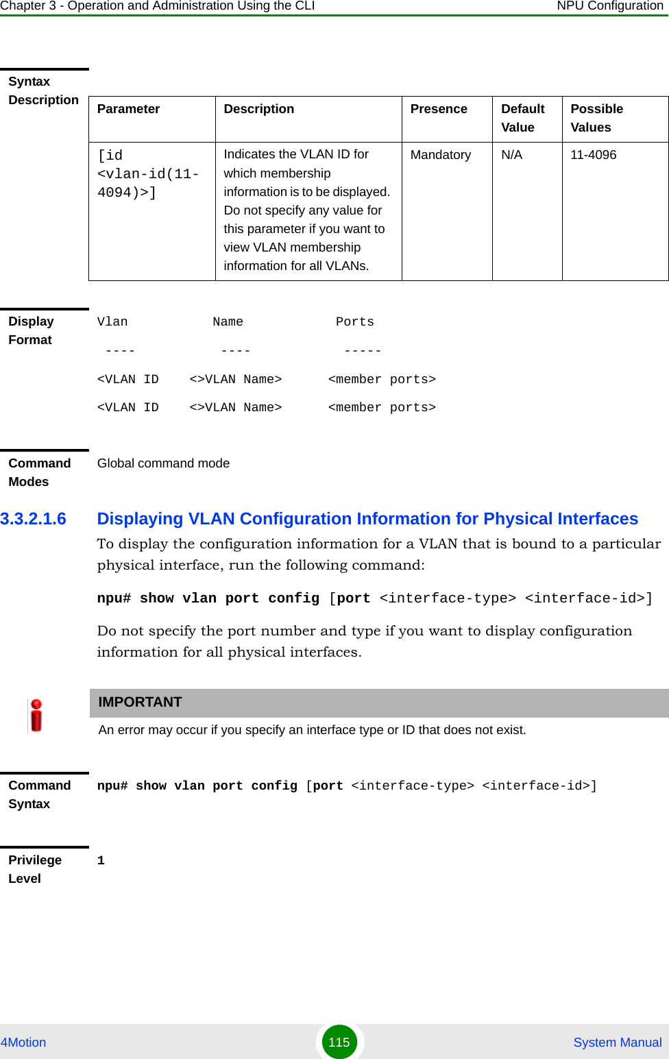 Chapter 3 - Operation and Administration Using the CLI NPU Configuration4Motion 115  System Manual3.3.2.1.6 Displaying VLAN Configuration Information for Physical InterfacesTo display the configuration information for a VLAN that is bound to a particular physical interface, run the following command:npu# show vlan port config [port &lt;interface-type&gt; &lt;interface-id&gt;]Do not specify the port number and type if you want to display configuration information for all physical interfaces. Syntax Description Parameter Description Presence Default ValuePossible Values[id &lt;vlan-id(11-4094)&gt;]Indicates the VLAN ID for which membership information is to be displayed. Do not specify any value for this parameter if you want to view VLAN membership information for all VLANs.Mandatory N/A 11-4096Display FormatVlan           Name            Ports ----           ----            ----- &lt;VLAN ID    &lt;&gt;VLAN Name&gt;      &lt;member ports&gt;&lt;VLAN ID    &lt;&gt;VLAN Name&gt;      &lt;member ports&gt;Command ModesGlobal command modeIMPORTANTAn error may occur if you specify an interface type or ID that does not exist.Command Syntaxnpu# show vlan port config [port &lt;interface-type&gt; &lt;interface-id&gt;]Privilege Level1