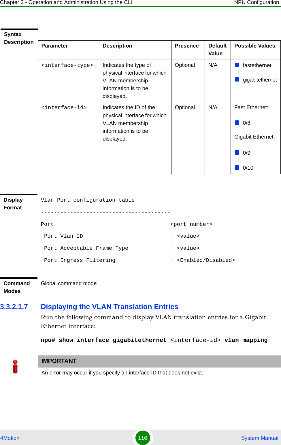 Chapter 3 - Operation and Administration Using the CLI NPU Configuration4Motion 116  System Manual3.3.2.1.7 Displaying the VLAN Translation EntriesRun the following command to display VLAN translation entries for a Gigabit Ethernet interface:npu# show interface gigabitethernet &lt;interface-id&gt; vlan mappingSyntax Description Parameter Description Presence Default ValuePossible Values&lt;interface-type&gt; Indicates the type of physical interface for which VLAN membership information is to be displayed.Optional N/A fastethernetgigabitethernet&lt;interface-id&gt; Indicates the ID of the physical interface for which VLAN membership information is to be displayed.Optional N/A Fast Ethernet:0/8Gigabit Ethernet:0/90/10Display FormatVlan Port configuration table----------------------------------------Port                                    &lt;port number&gt;  Port Vlan ID                           : &lt;value&gt; Port Acceptable Frame Type             : &lt;value&gt;  Port Ingress Filtering                 : &lt;Enabled/Disabled&gt;Command ModesGlobal command modeIMPORTANTAn error may occur if you specify an interface ID that does not exist.