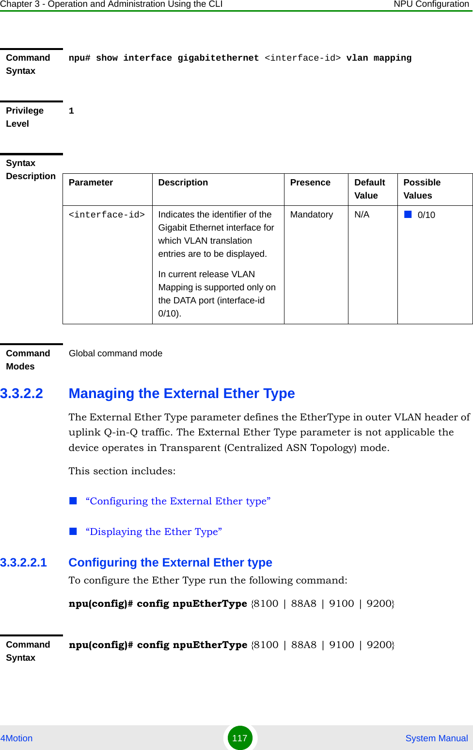 Chapter 3 - Operation and Administration Using the CLI NPU Configuration4Motion 117  System Manual3.3.2.2 Managing the External Ether TypeThe External Ether Type parameter defines the EtherType in outer VLAN header of uplink Q-in-Q traffic. The External Ether Type parameter is not applicable the device operates in Transparent (Centralized ASN Topology) mode. This section includes:“Configuring the External Ether type”“Displaying the Ether Type”3.3.2.2.1 Configuring the External Ether typeTo configure the Ether Type run the following command: npu(config)# config npuEtherType {8100 | 88A8 | 9100 | 9200}Command Syntaxnpu# show interface gigabitethernet &lt;interface-id&gt; vlan mappingPrivilege Level1Syntax Description Parameter Description Presence Default ValuePossible Values&lt;interface-id&gt; Indicates the identifier of the Gigabit Ethernet interface for which VLAN translation entries are to be displayed.In current release VLAN Mapping is supported only on the DATA port (interface-id 0/10).Mandatory N/A 0/10Command ModesGlobal command modeCommand Syntaxnpu(config)# config npuEtherType {8100 | 88A8 | 9100 | 9200}