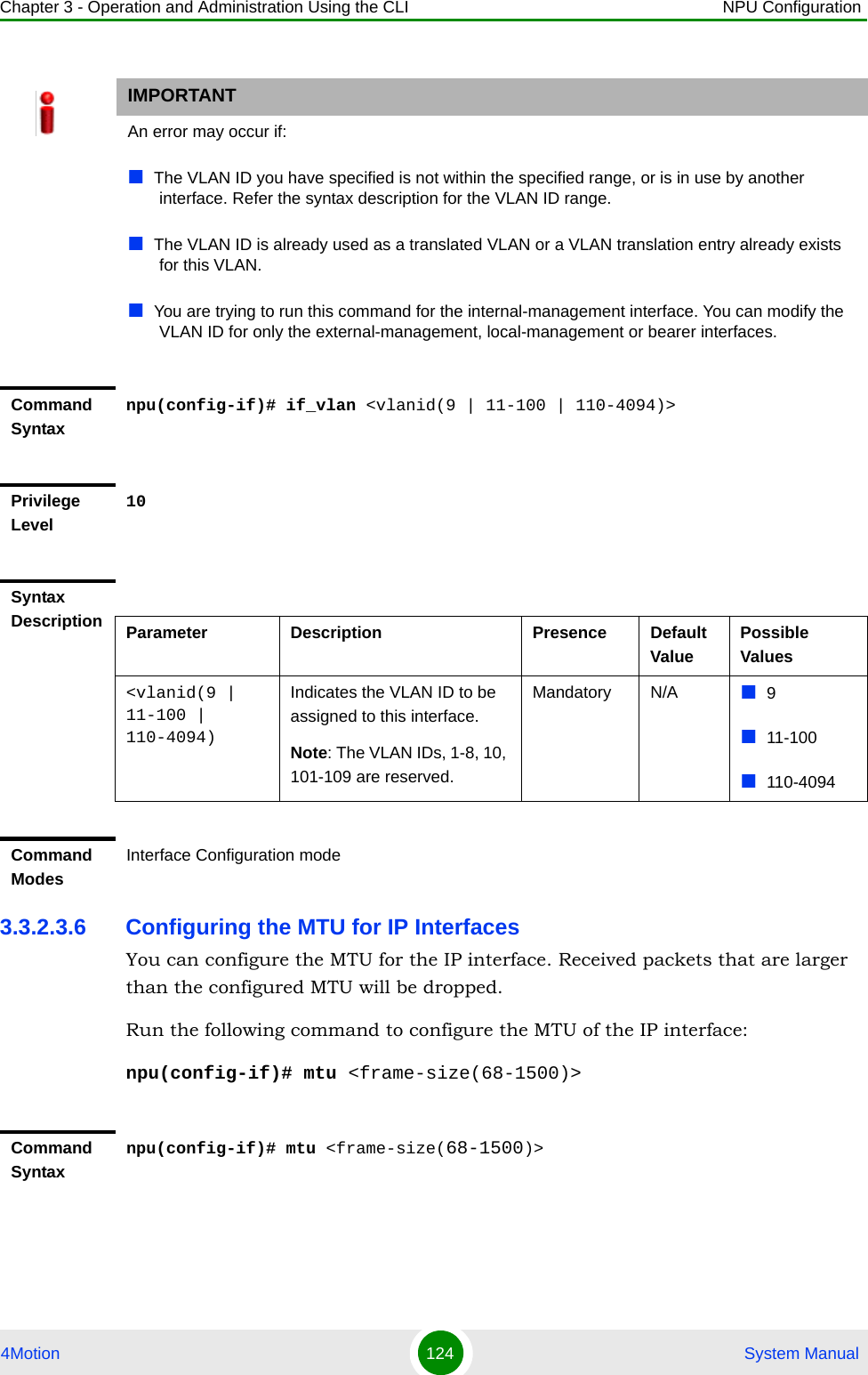 Chapter 3 - Operation and Administration Using the CLI NPU Configuration4Motion 124  System Manual3.3.2.3.6 Configuring the MTU for IP InterfacesYou can configure the MTU for the IP interface. Received packets that are larger than the configured MTU will be dropped. Run the following command to configure the MTU of the IP interface:npu(config-if)# mtu &lt;frame-size(68-1500)&gt;IMPORTANTAn error may occur if:The VLAN ID you have specified is not within the specified range, or is in use by another interface. Refer the syntax description for the VLAN ID range.The VLAN ID is already used as a translated VLAN or a VLAN translation entry already exists for this VLAN.You are trying to run this command for the internal-management interface. You can modify the VLAN ID for only the external-management, local-management or bearer interfaces.Command Syntaxnpu(config-if)# if_vlan &lt;vlanid(9 | 11-100 | 110-4094)&gt;Privilege Level10Syntax Description Parameter Description Presence Default ValuePossible Values&lt;vlanid(9 | 11-100 | 110-4094)Indicates the VLAN ID to be assigned to this interface.Note: The VLAN IDs, 1-8, 10, 101-109 are reserved.Mandatory N/A 911-100110-4094Command ModesInterface Configuration modeCommand Syntaxnpu(config-if)# mtu &lt;frame-size(68-1500)&gt;