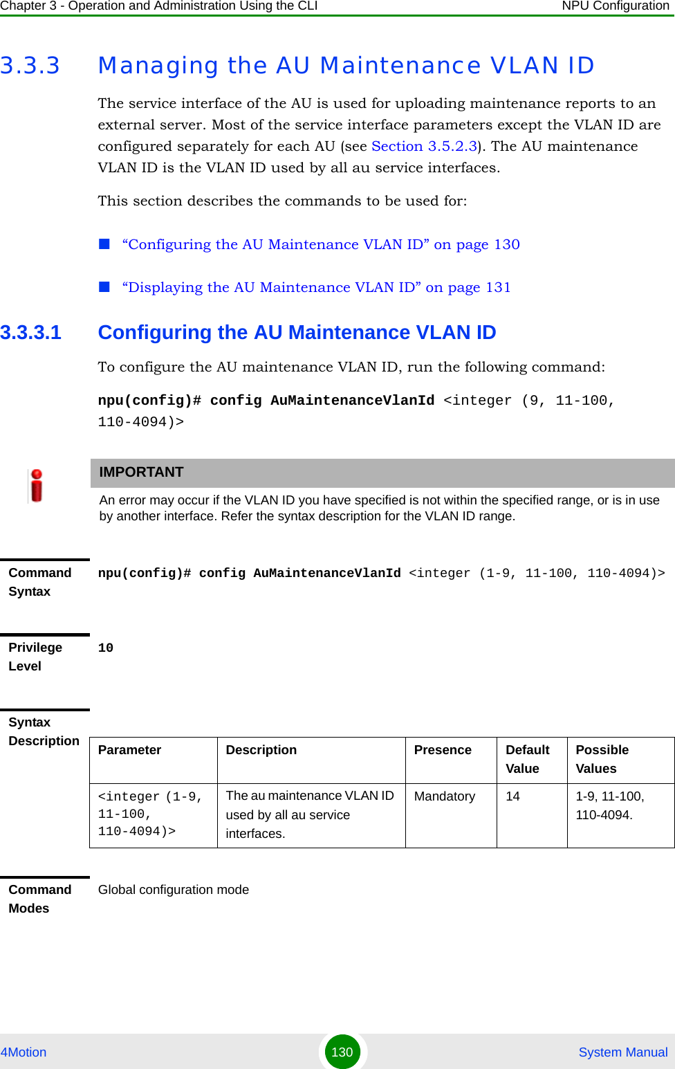 Chapter 3 - Operation and Administration Using the CLI NPU Configuration4Motion 130  System Manual3.3.3 Managing the AU Maintenance VLAN IDThe service interface of the AU is used for uploading maintenance reports to an external server. Most of the service interface parameters except the VLAN ID are configured separately for each AU (see Section 3.5.2.3). The AU maintenance VLAN ID is the VLAN ID used by all au service interfaces.This section describes the commands to be used for:“Configuring the AU Maintenance VLAN ID” on page 130“Displaying the AU Maintenance VLAN ID” on page 1313.3.3.1 Configuring the AU Maintenance VLAN IDTo configure the AU maintenance VLAN ID, run the following command:npu(config)# config AuMaintenanceVlanId &lt;integer (9, 11-100, 110-4094)&gt;IMPORTANTAn error may occur if the VLAN ID you have specified is not within the specified range, or is in use by another interface. Refer the syntax description for the VLAN ID range.Command Syntaxnpu(config)# config AuMaintenanceVlanId &lt;integer (1-9, 11-100, 110-4094)&gt;Privilege Level10Syntax Description Parameter Description Presence Default ValuePossible Values&lt;integer (1-9, 11-100, 110-4094)&gt;The au maintenance VLAN ID used by all au service interfaces. Mandatory 14 1-9, 11-100, 110-4094.Command ModesGlobal configuration mode