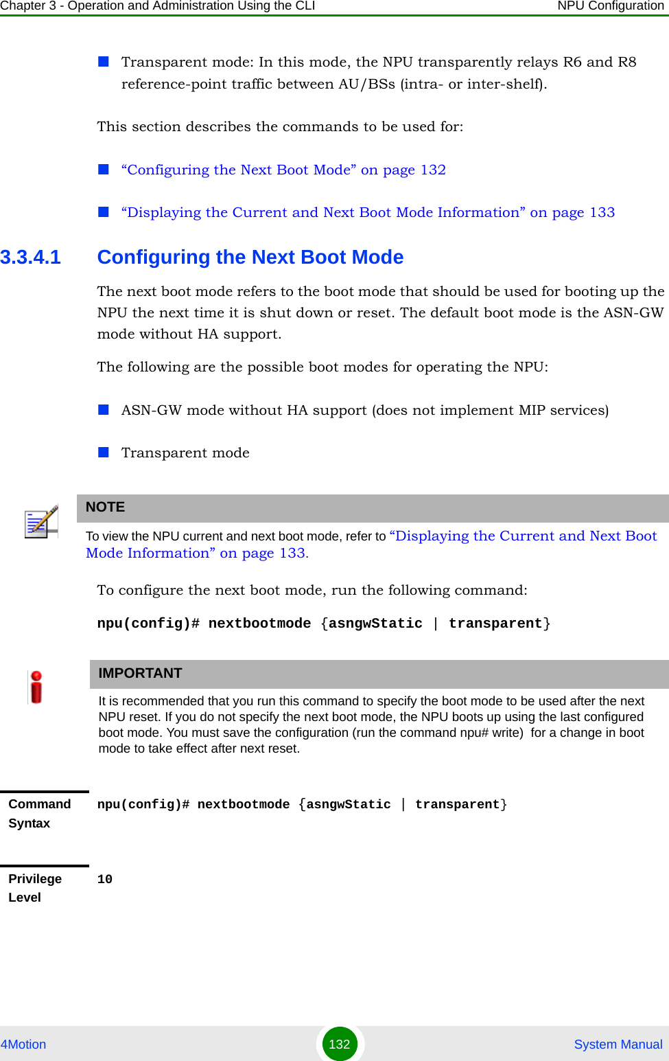 Chapter 3 - Operation and Administration Using the CLI NPU Configuration4Motion 132  System ManualTransparent mode: In this mode, the NPU transparently relays R6 and R8 reference-point traffic between AU/BSs (intra- or inter-shelf).This section describes the commands to be used for:“Configuring the Next Boot Mode” on page 132“Displaying the Current and Next Boot Mode Information” on page 1333.3.4.1 Configuring the Next Boot ModeThe next boot mode refers to the boot mode that should be used for booting up the NPU the next time it is shut down or reset. The default boot mode is the ASN-GW mode without HA support.The following are the possible boot modes for operating the NPU:ASN-GW mode without HA support (does not implement MIP services)Transparent modeTo configure the next boot mode, run the following command:npu(config)# nextbootmode {asngwStatic | transparent}NOTETo view the NPU current and next boot mode, refer to “Displaying the Current and Next Boot Mode Information” on page 133.IMPORTANTIt is recommended that you run this command to specify the boot mode to be used after the next NPU reset. If you do not specify the next boot mode, the NPU boots up using the last configured boot mode. You must save the configuration (run the command npu# write)  for a change in boot mode to take effect after next reset.Command Syntaxnpu(config)# nextbootmode {asngwStatic | transparent}Privilege Level10