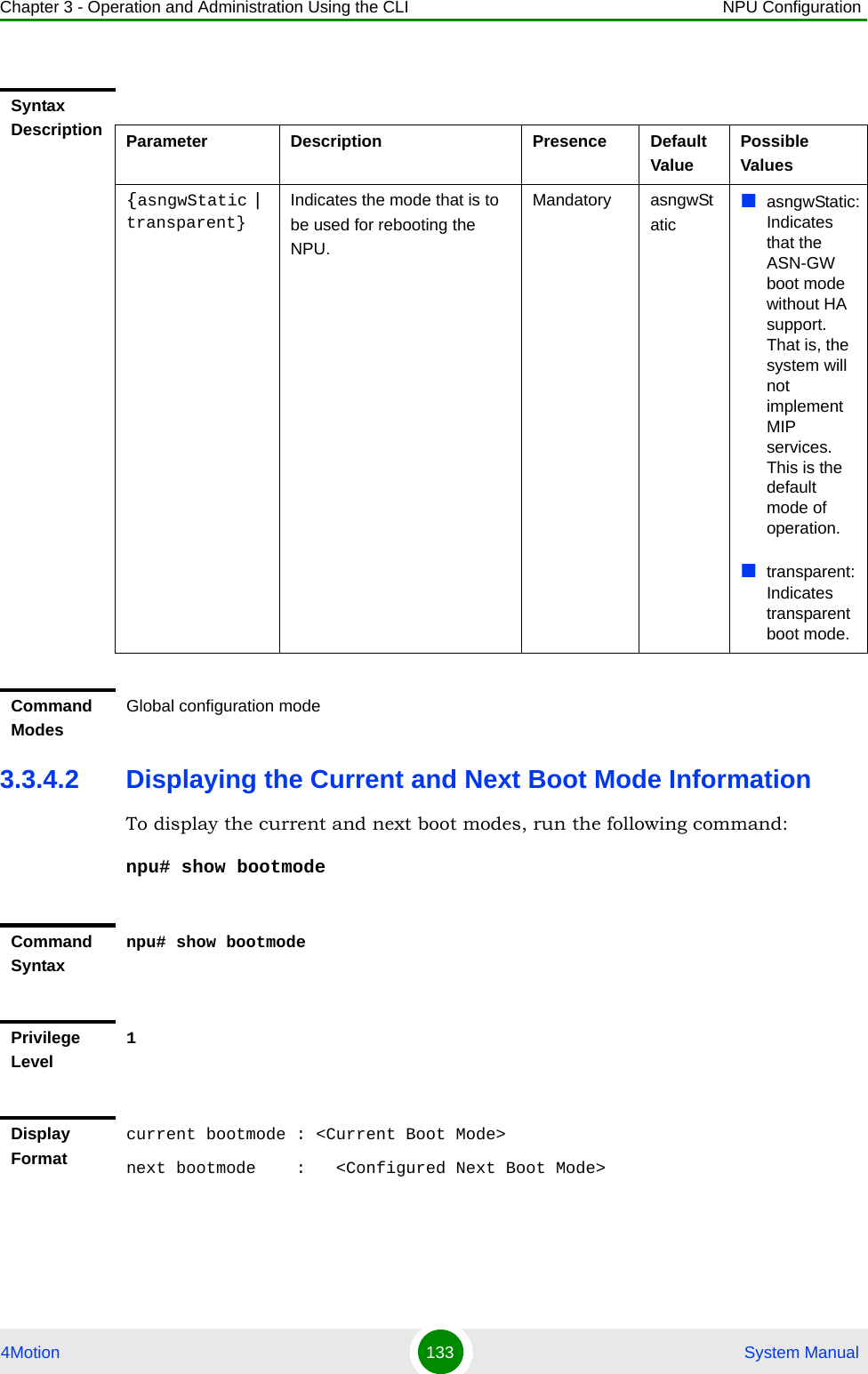 Chapter 3 - Operation and Administration Using the CLI NPU Configuration4Motion 133  System Manual3.3.4.2 Displaying the Current and Next Boot Mode InformationTo display the current and next boot modes, run the following command:npu# show bootmodeSyntax Description Parameter Description Presence Default ValuePossible Values{asngwStatic | transparent}Indicates the mode that is to be used for rebooting the NPU. Mandatory asngwStaticasngwStatic: Indicates that the ASN-GW boot mode without HA support. That is, the system will not implement MIP services. This is the default mode of operation.transparent: Indicates transparent boot mode. Command ModesGlobal configuration modeCommand Syntaxnpu# show bootmodePrivilege Level1Display Formatcurrent bootmode : &lt;Current Boot Mode&gt;next bootmode    :   &lt;Configured Next Boot Mode&gt;