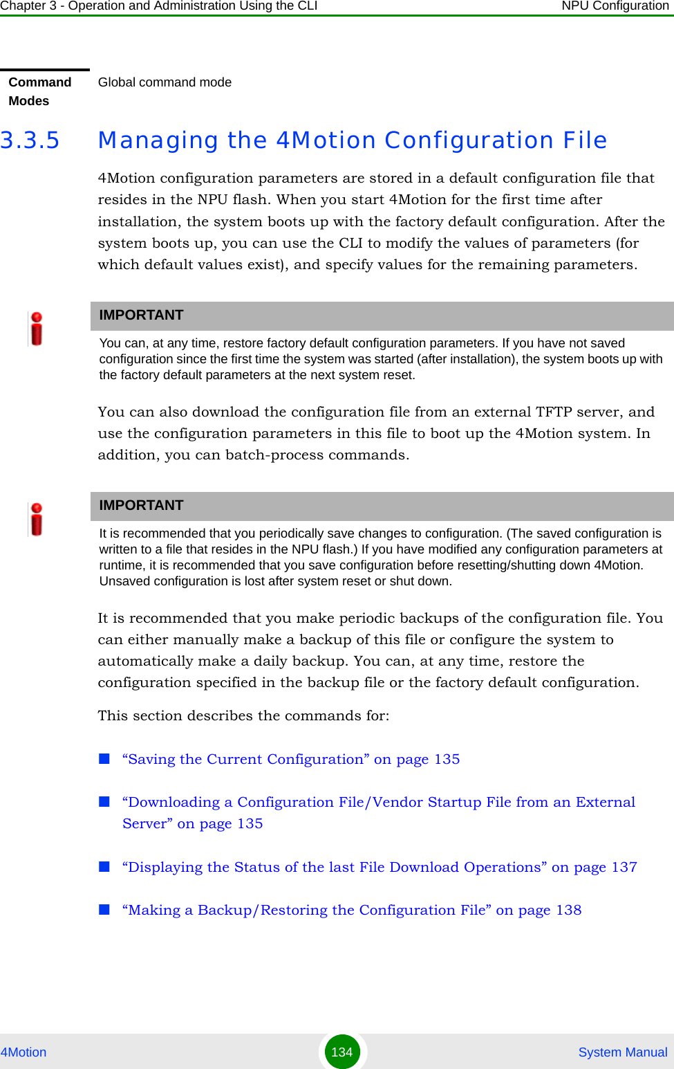 Chapter 3 - Operation and Administration Using the CLI NPU Configuration4Motion 134  System Manual3.3.5 Managing the 4Motion Configuration File4Motion configuration parameters are stored in a default configuration file that resides in the NPU flash. When you start 4Motion for the first time after installation, the system boots up with the factory default configuration. After the system boots up, you can use the CLI to modify the values of parameters (for which default values exist), and specify values for the remaining parameters. You can also download the configuration file from an external TFTP server, and use the configuration parameters in this file to boot up the 4Motion system. In addition, you can batch-process commands.It is recommended that you make periodic backups of the configuration file. You can either manually make a backup of this file or configure the system to automatically make a daily backup. You can, at any time, restore the configuration specified in the backup file or the factory default configuration.This section describes the commands for:“Saving the Current Configuration” on page 135“Downloading a Configuration File/Vendor Startup File from an External Server” on page 135“Displaying the Status of the last File Download Operations” on page 137“Making a Backup/Restoring the Configuration File” on page 138Command ModesGlobal command modeIMPORTANTYou can, at any time, restore factory default configuration parameters. If you have not saved configuration since the first time the system was started (after installation), the system boots up with the factory default parameters at the next system reset.IMPORTANTIt is recommended that you periodically save changes to configuration. (The saved configuration is written to a file that resides in the NPU flash.) If you have modified any configuration parameters at runtime, it is recommended that you save configuration before resetting/shutting down 4Motion. Unsaved configuration is lost after system reset or shut down.