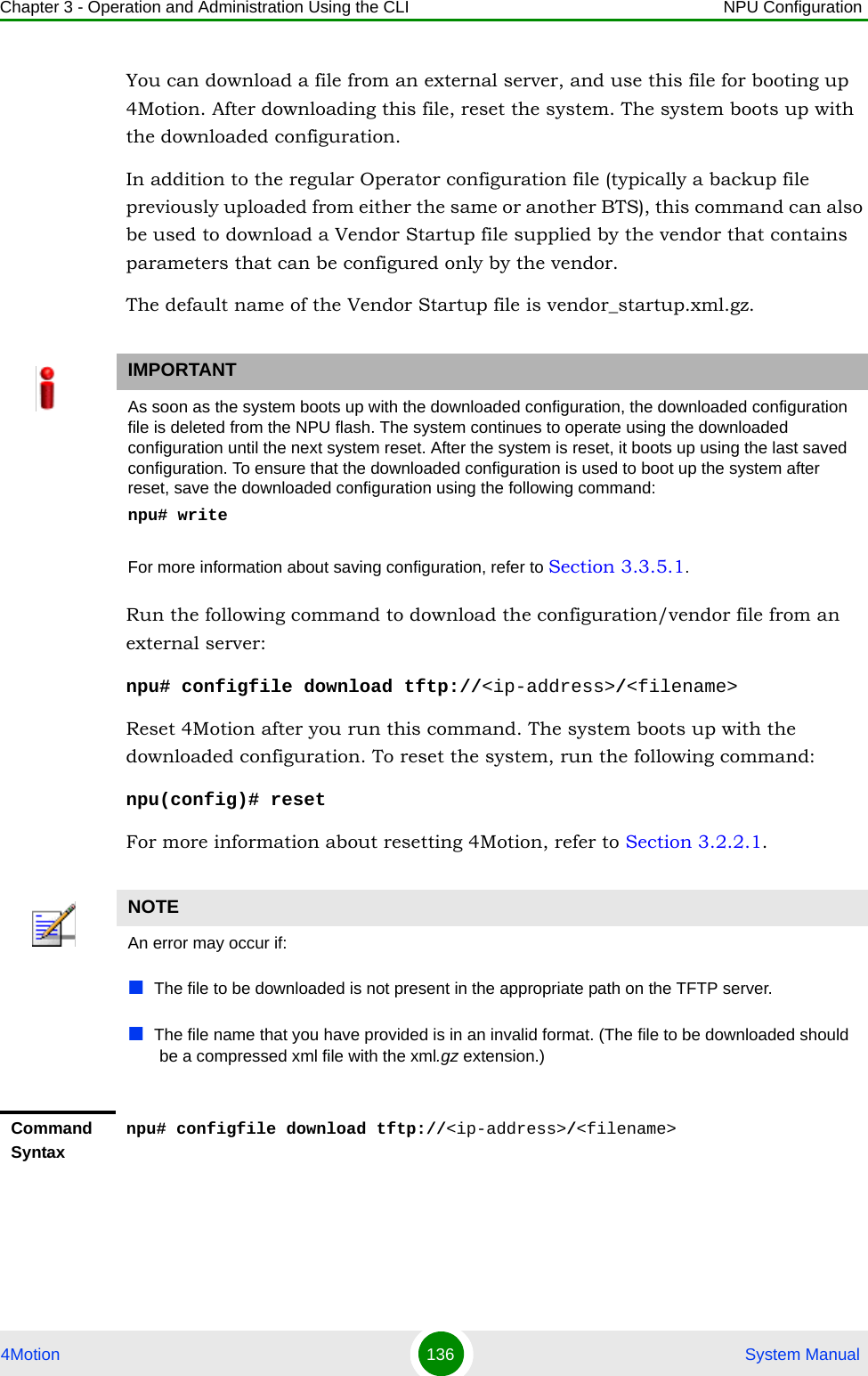 Chapter 3 - Operation and Administration Using the CLI NPU Configuration4Motion 136  System ManualYou can download a file from an external server, and use this file for booting up 4Motion. After downloading this file, reset the system. The system boots up with the downloaded configuration.In addition to the regular Operator configuration file (typically a backup file previously uploaded from either the same or another BTS), this command can also be used to download a Vendor Startup file supplied by the vendor that contains parameters that can be configured only by the vendor.The default name of the Vendor Startup file is vendor_startup.xml.gz.Run the following command to download the configuration/vendor file from an external server:npu# configfile download tftp://&lt;ip-address&gt;/&lt;filename&gt;Reset 4Motion after you run this command. The system boots up with the downloaded configuration. To reset the system, run the following command:npu(config)# resetFor more information about resetting 4Motion, refer to Section 3.2.2.1.IMPORTANTAs soon as the system boots up with the downloaded configuration, the downloaded configuration file is deleted from the NPU flash. The system continues to operate using the downloaded configuration until the next system reset. After the system is reset, it boots up using the last saved configuration. To ensure that the downloaded configuration is used to boot up the system after reset, save the downloaded configuration using the following command:npu# writeFor more information about saving configuration, refer to Section 3.3.5.1.NOTEAn error may occur if:The file to be downloaded is not present in the appropriate path on the TFTP server.The file name that you have provided is in an invalid format. (The file to be downloaded should be a compressed xml file with the xml.gz extension.)Command Syntaxnpu# configfile download tftp://&lt;ip-address&gt;/&lt;filename&gt;