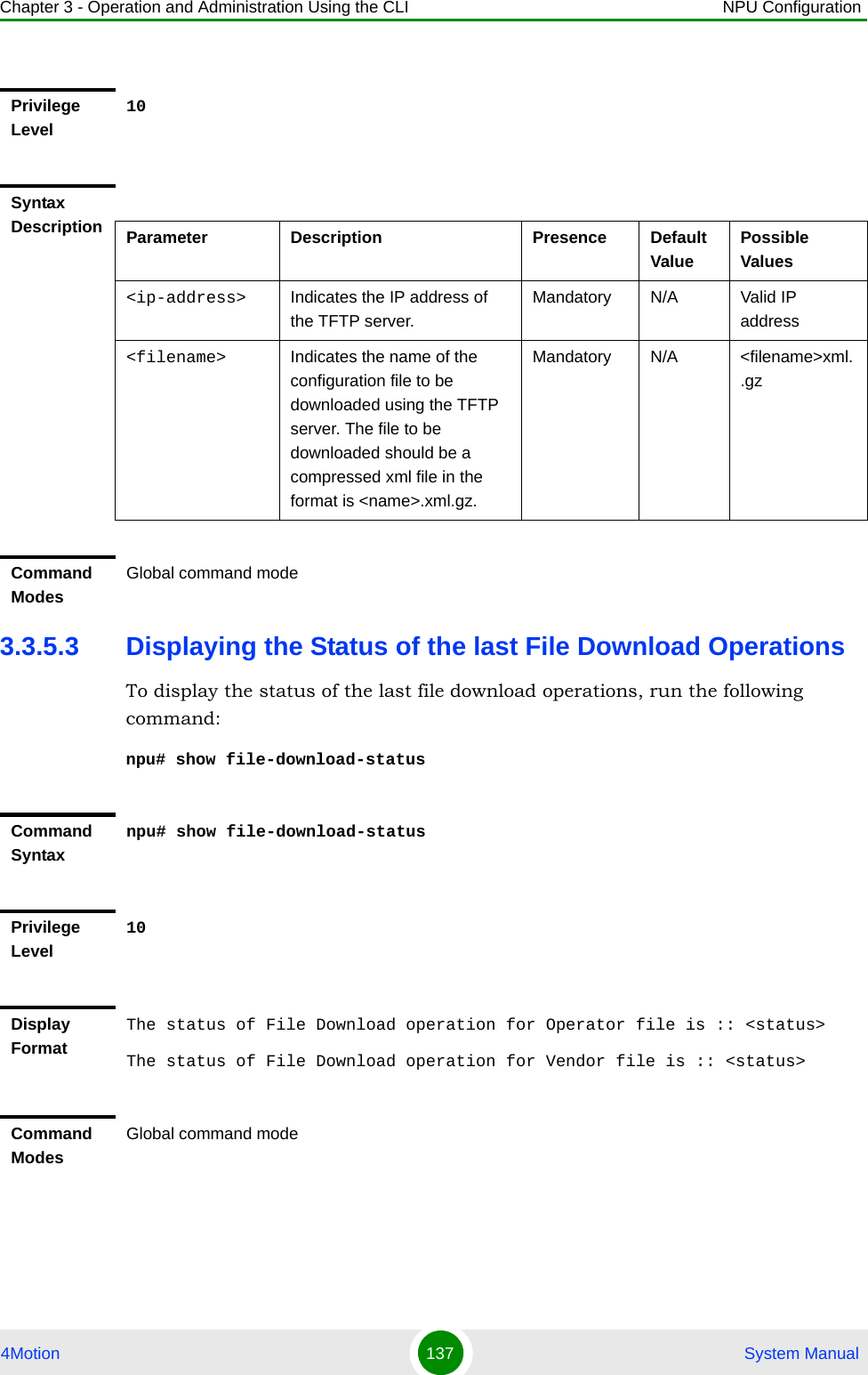 Chapter 3 - Operation and Administration Using the CLI NPU Configuration4Motion 137  System Manual3.3.5.3 Displaying the Status of the last File Download OperationsTo display the status of the last file download operations, run the following command:npu# show file-download-statusPrivilege Level10Syntax Description Parameter Description Presence Default ValuePossible Values&lt;ip-address&gt; Indicates the IP address of the TFTP server.Mandatory N/A Valid IP address&lt;filename&gt; Indicates the name of the configuration file to be downloaded using the TFTP server. The file to be downloaded should be a compressed xml file in the format is &lt;name&gt;.xml.gz.Mandatory N/A &lt;filename&gt;xml..gzCommand ModesGlobal command modeCommand Syntaxnpu# show file-download-statusPrivilege Level10Display FormatThe status of File Download operation for Operator file is :: &lt;status&gt;The status of File Download operation for Vendor file is :: &lt;status&gt; Command ModesGlobal command mode