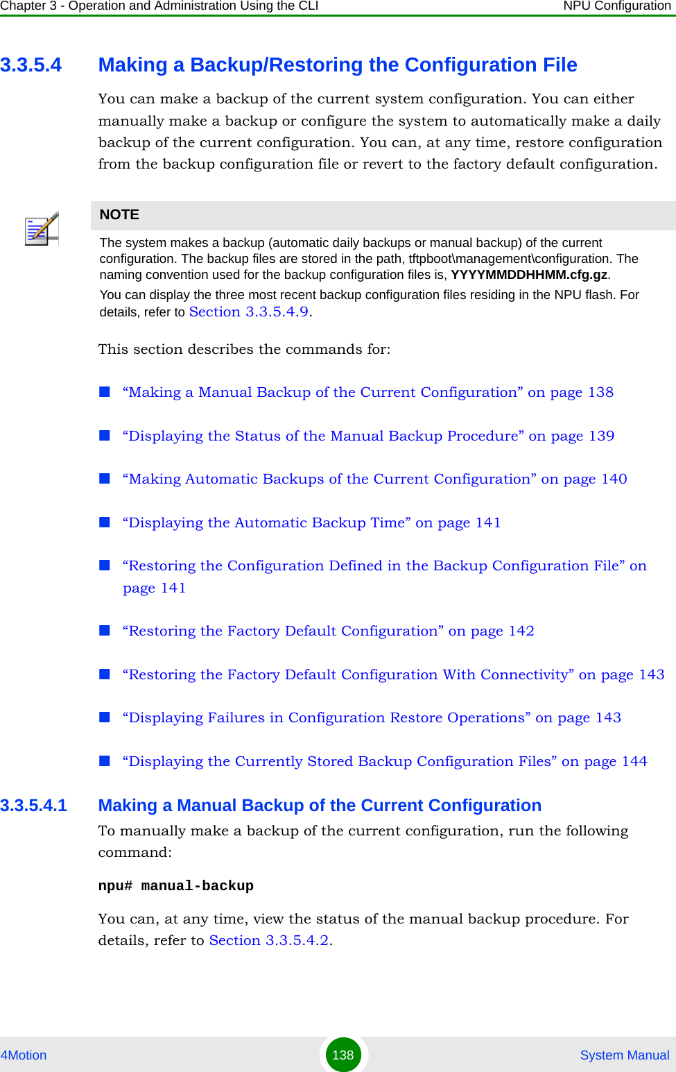 Chapter 3 - Operation and Administration Using the CLI NPU Configuration4Motion 138  System Manual3.3.5.4 Making a Backup/Restoring the Configuration FileYou can make a backup of the current system configuration. You can either manually make a backup or configure the system to automatically make a daily backup of the current configuration. You can, at any time, restore configuration from the backup configuration file or revert to the factory default configuration. This section describes the commands for:“Making a Manual Backup of the Current Configuration” on page 138“Displaying the Status of the Manual Backup Procedure” on page 139“Making Automatic Backups of the Current Configuration” on page 140“Displaying the Automatic Backup Time” on page 141“Restoring the Configuration Defined in the Backup Configuration File” on page 141“Restoring the Factory Default Configuration” on page 142“Restoring the Factory Default Configuration With Connectivity” on page 143“Displaying Failures in Configuration Restore Operations” on page 143“Displaying the Currently Stored Backup Configuration Files” on page 1443.3.5.4.1 Making a Manual Backup of the Current ConfigurationTo manually make a backup of the current configuration, run the following command:npu# manual-backupYou can, at any time, view the status of the manual backup procedure. For details, refer to Section 3.3.5.4.2.NOTEThe system makes a backup (automatic daily backups or manual backup) of the current configuration. The backup files are stored in the path, tftpboot\management\configuration. The naming convention used for the backup configuration files is, YYYYMMDDHHMM.cfg.gz.You can display the three most recent backup configuration files residing in the NPU flash. For details, refer to Section 3.3.5.4.9.